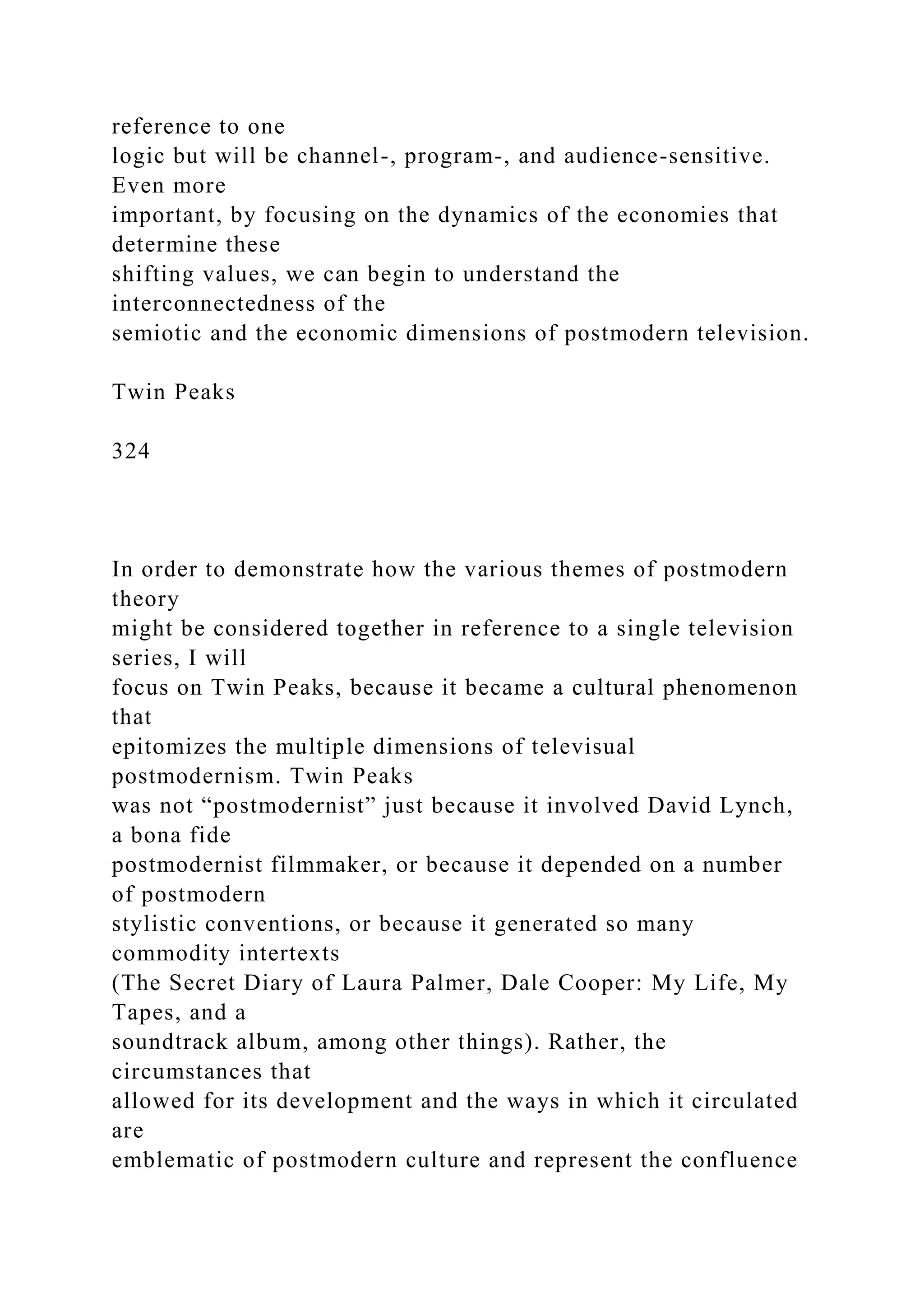 reference to one
logic but will be channel-, program-, and audience-sensitive.
Even more
important, by focusing on the dynamics of the economies that
determine these
shifting values, we can begin to understand the
interconnectedness of the
semiotic and the economic dimensions of postmodern television.
Twin Peaks
324
In order to demonstrate how the various themes of postmodern
theory
might be considered together in reference to a single television
series, I will
focus on Twin Peaks, because it became a cultural phenomenon
that
epitomizes the multiple dimensions of televisual
postmodernism. Twin Peaks
was not “postmodernist” just because it involved David Lynch,
a bona fide
postmodernist filmmaker, or because it depended on a number
of postmodern
stylistic conventions, or because it generated so many
commodity intertexts
(The Secret Diary of Laura Palmer, Dale Cooper: My Life, My
Tapes, and a
soundtrack album, among other things). Rather, the
circumstances that
allowed for its development and the ways in which it circulated
are
emblematic of postmodern culture and represent the confluence
 