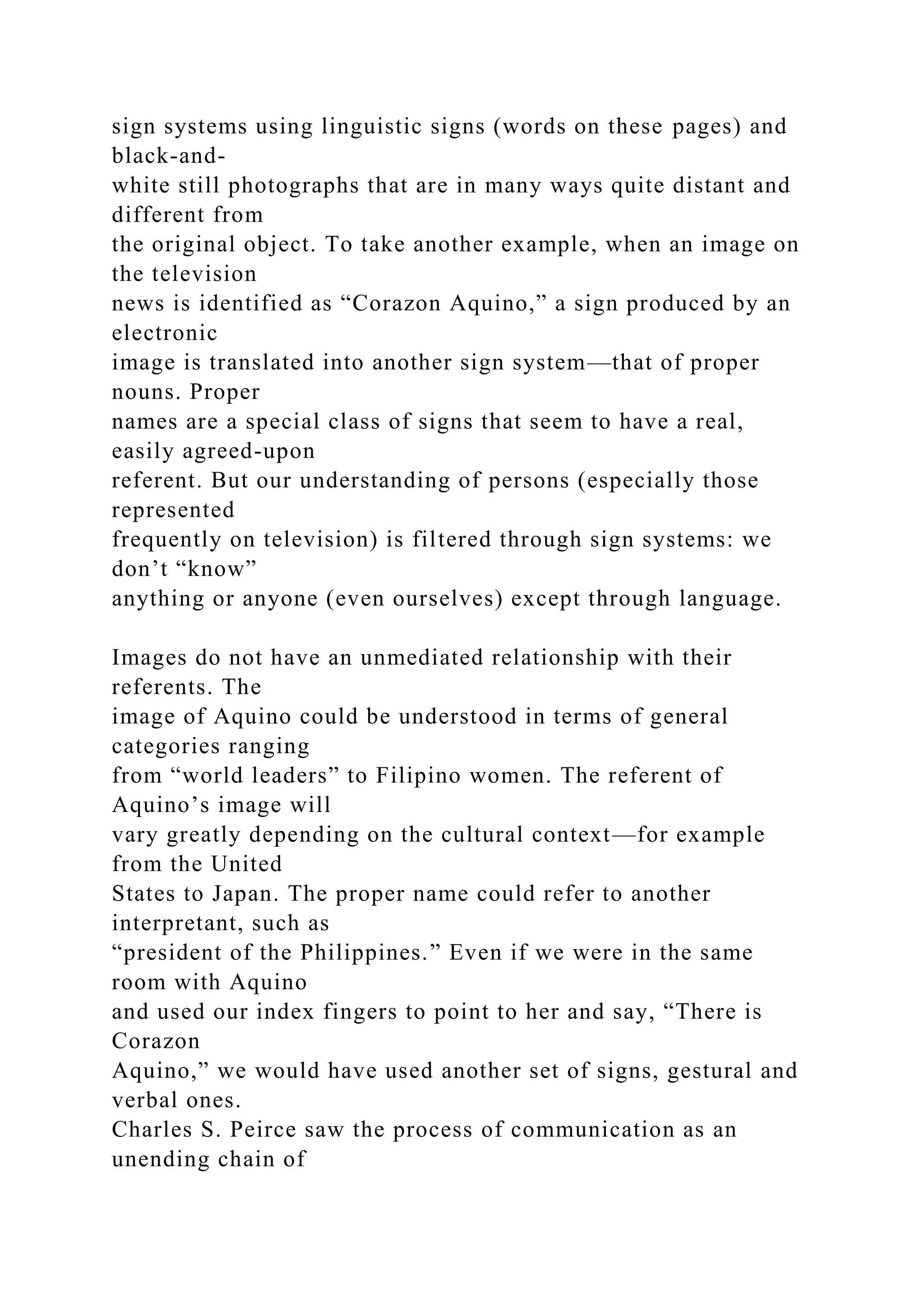 sign systems using linguistic signs (words on these pages) and
black-and-
white still photographs that are in many ways quite distant and
different from
the original object. To take another example, when an image on
the television
news is identified as “Corazon Aquino,” a sign produced by an
electronic
image is translated into another sign system—that of proper
nouns. Proper
names are a special class of signs that seem to have a real,
easily agreed-upon
referent. But our understanding of persons (especially those
represented
frequently on television) is filtered through sign systems: we
don’t “know”
anything or anyone (even ourselves) except through language.
Images do not have an unmediated relationship with their
referents. The
image of Aquino could be understood in terms of general
categories ranging
from “world leaders” to Filipino women. The referent of
Aquino’s image will
vary greatly depending on the cultural context—for example
from the United
States to Japan. The proper name could refer to another
interpretant, such as
“president of the Philippines.” Even if we were in the same
room with Aquino
and used our index fingers to point to her and say, “There is
Corazon
Aquino,” we would have used another set of signs, gestural and
verbal ones.
Charles S. Peirce saw the process of communication as an
unending chain of
 