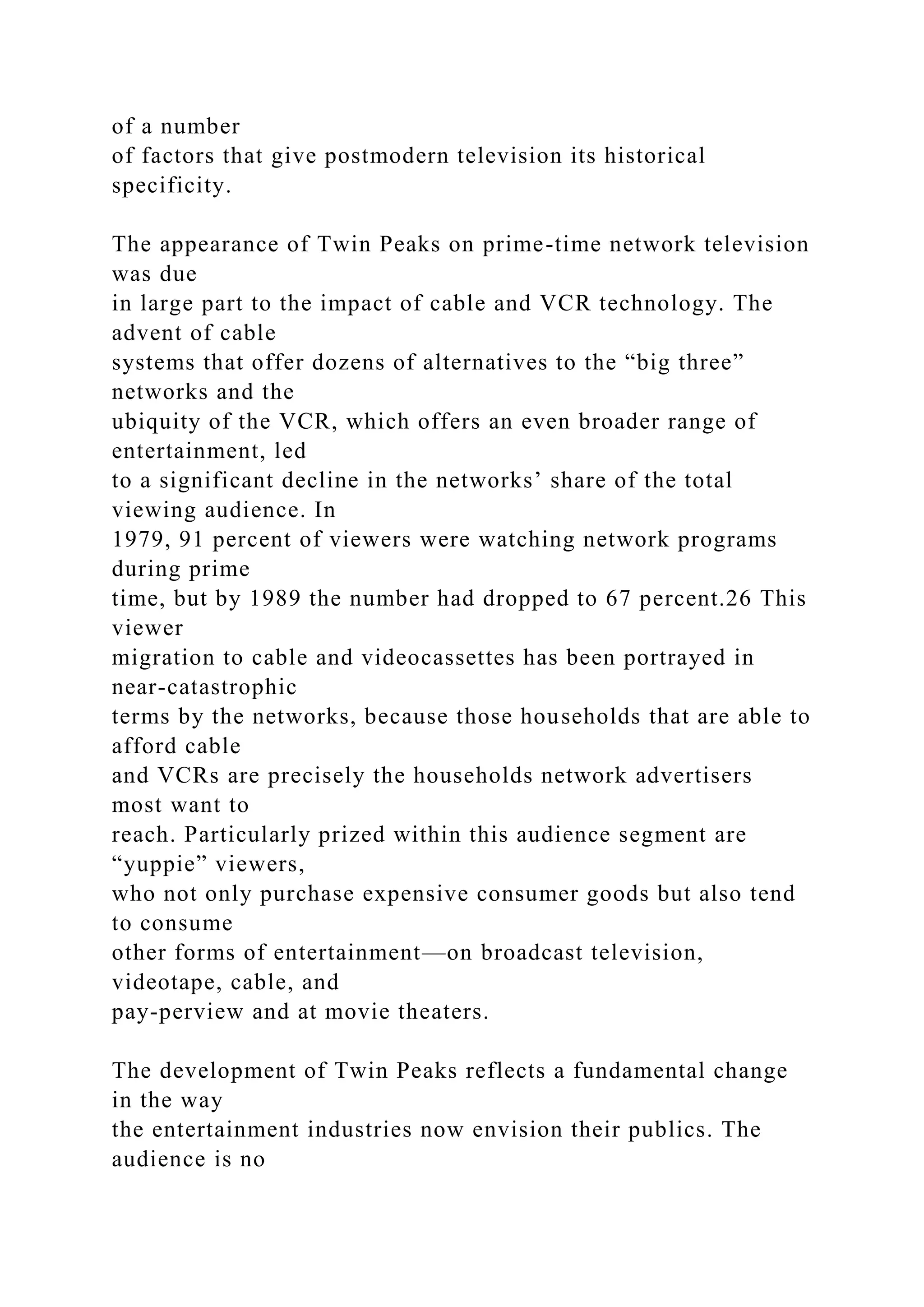 of a number
of factors that give postmodern television its historical
specificity.
The appearance of Twin Peaks on prime-time network television
was due
in large part to the impact of cable and VCR technology. The
advent of cable
systems that offer dozens of alternatives to the “big three”
networks and the
ubiquity of the VCR, which offers an even broader range of
entertainment, led
to a significant decline in the networks’ share of the total
viewing audience. In
1979, 91 percent of viewers were watching network programs
during prime
time, but by 1989 the number had dropped to 67 percent.26 This
viewer
migration to cable and videocassettes has been portrayed in
near-catastrophic
terms by the networks, because those households that are able to
afford cable
and VCRs are precisely the households network advertisers
most want to
reach. Particularly prized within this audience segment are
“yuppie” viewers,
who not only purchase expensive consumer goods but also tend
to consume
other forms of entertainment—on broadcast television,
videotape, cable, and
pay-perview and at movie theaters.
The development of Twin Peaks reflects a fundamental change
in the way
the entertainment industries now envision their publics. The
audience is no
 