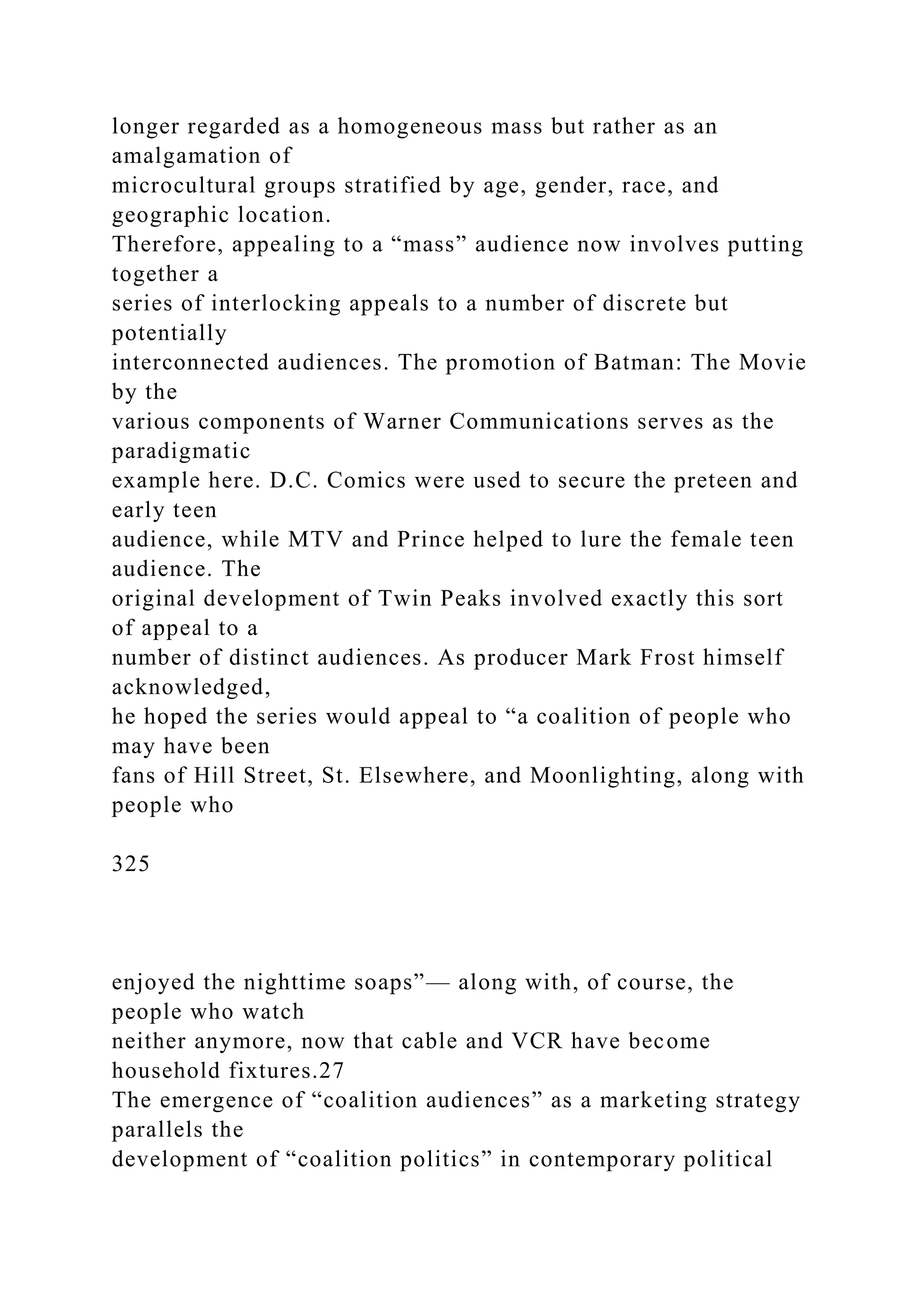 longer regarded as a homogeneous mass but rather as an
amalgamation of
microcultural groups stratified by age, gender, race, and
geographic location.
Therefore, appealing to a “mass” audience now involves putting
together a
series of interlocking appeals to a number of discrete but
potentially
interconnected audiences. The promotion of Batman: The Movie
by the
various components of Warner Communications serves as the
paradigmatic
example here. D.C. Comics were used to secure the preteen and
early teen
audience, while MTV and Prince helped to lure the female teen
audience. The
original development of Twin Peaks involved exactly this sort
of appeal to a
number of distinct audiences. As producer Mark Frost himself
acknowledged,
he hoped the series would appeal to “a coalition of people who
may have been
fans of Hill Street, St. Elsewhere, and Moonlighting, along with
people who
325
enjoyed the nighttime soaps”— along with, of course, the
people who watch
neither anymore, now that cable and VCR have become
household fixtures.27
The emergence of “coalition audiences” as a marketing strategy
parallels the
development of “coalition politics” in contemporary political
 