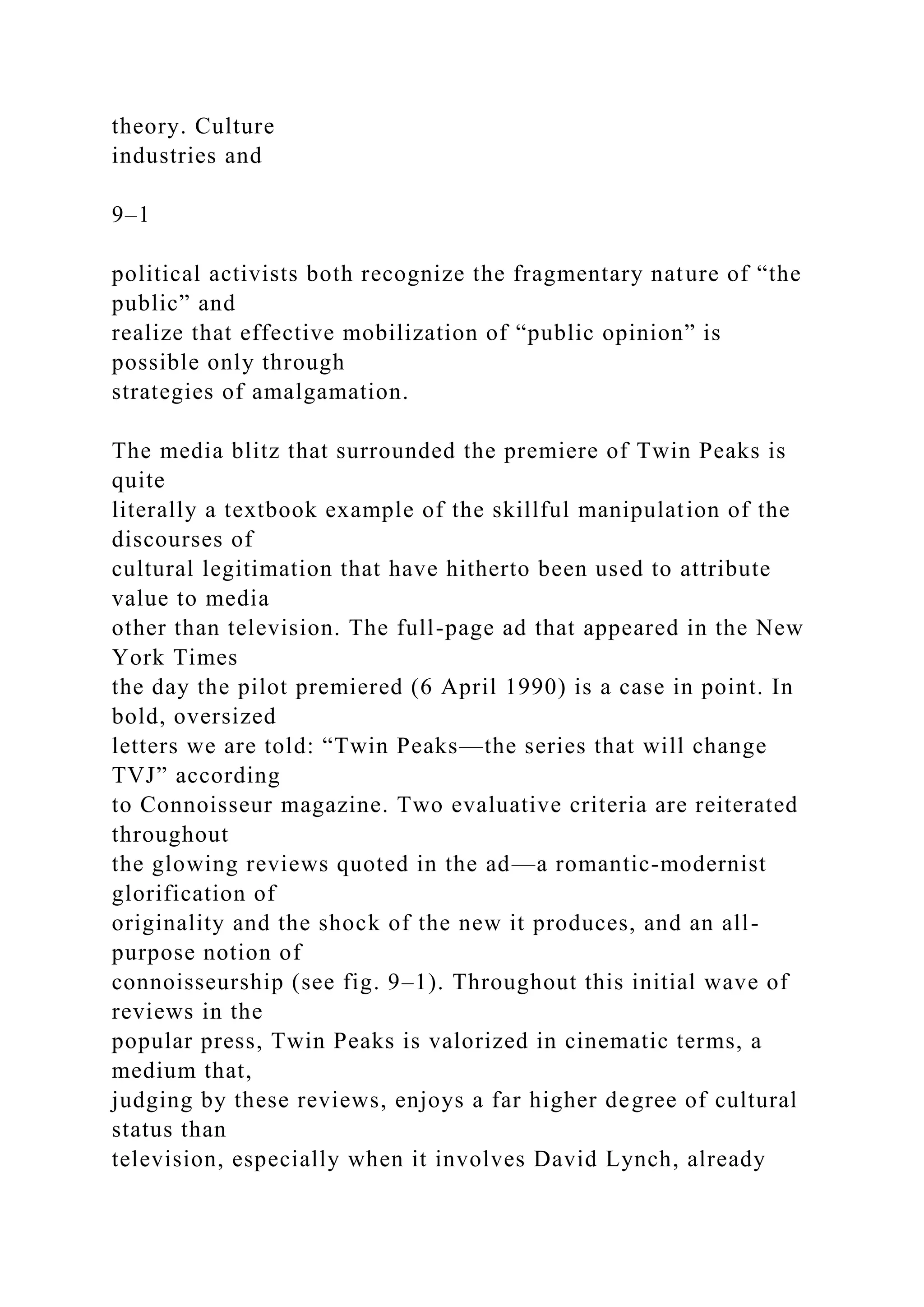 theory. Culture
industries and
9–1
political activists both recognize the fragmentary nature of “the
public” and
realize that effective mobilization of “public opinion” is
possible only through
strategies of amalgamation.
The media blitz that surrounded the premiere of Twin Peaks is
quite
literally a textbook example of the skillful manipulation of the
discourses of
cultural legitimation that have hitherto been used to attribute
value to media
other than television. The full-page ad that appeared in the New
York Times
the day the pilot premiered (6 April 1990) is a case in point. In
bold, oversized
letters we are told: “Twin Peaks—the series that will change
TVJ” according
to Connoisseur magazine. Two evaluative criteria are reiterated
throughout
the glowing reviews quoted in the ad—a romantic-modernist
glorification of
originality and the shock of the new it produces, and an all-
purpose notion of
connoisseurship (see fig. 9–1). Throughout this initial wave of
reviews in the
popular press, Twin Peaks is valorized in cinematic terms, a
medium that,
judging by these reviews, enjoys a far higher degree of cultural
status than
television, especially when it involves David Lynch, already
 