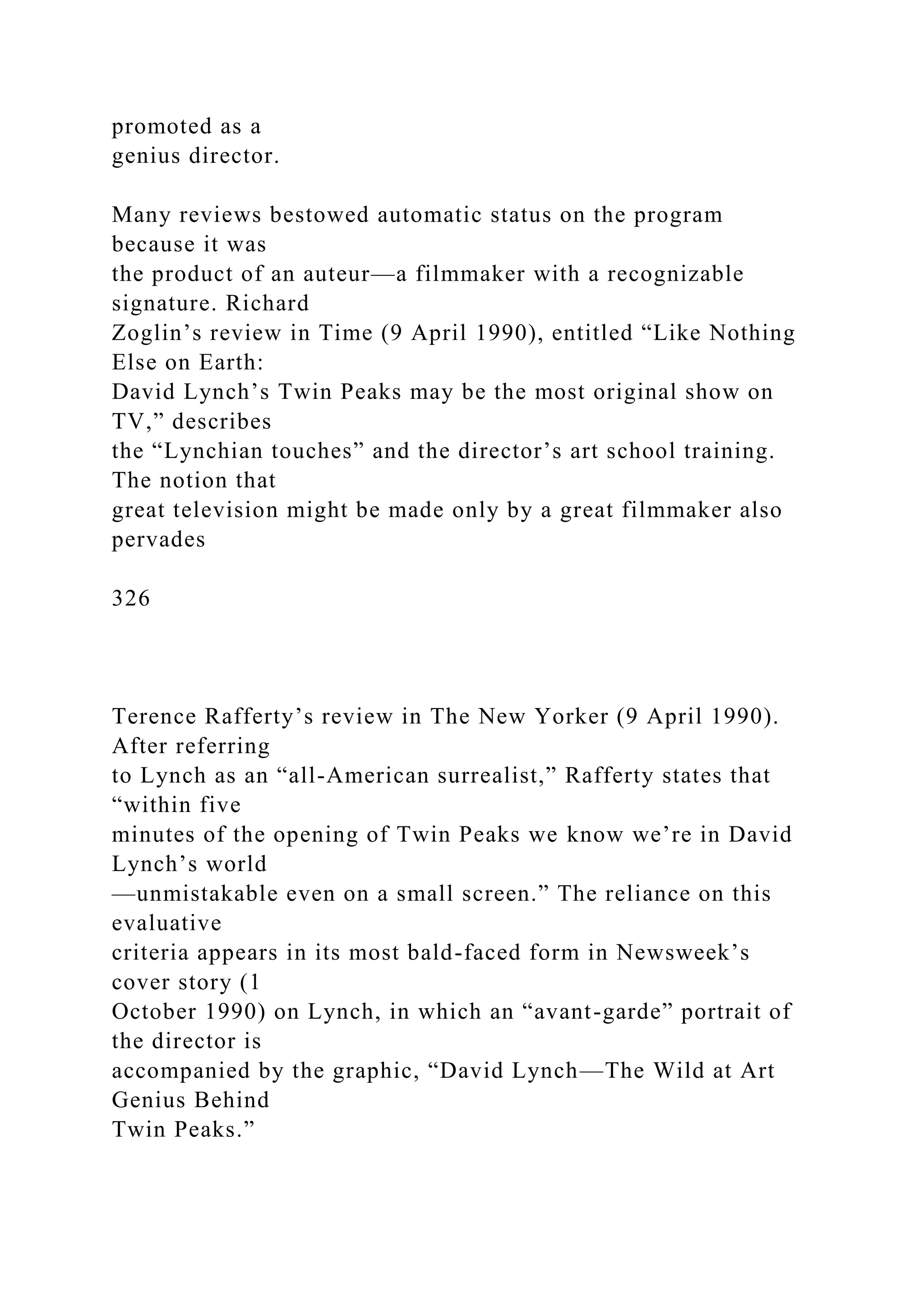 promoted as a
genius director.
Many reviews bestowed automatic status on the program
because it was
the product of an auteur—a filmmaker with a recognizable
signature. Richard
Zoglin’s review in Time (9 April 1990), entitled “Like Nothing
Else on Earth:
David Lynch’s Twin Peaks may be the most original show on
TV,” describes
the “Lynchian touches” and the director’s art school training.
The notion that
great television might be made only by a great filmmaker also
pervades
326
Terence Rafferty’s review in The New Yorker (9 April 1990).
After referring
to Lynch as an “all-American surrealist,” Rafferty states that
“within five
minutes of the opening of Twin Peaks we know we’re in David
Lynch’s world
—unmistakable even on a small screen.” The reliance on this
evaluative
criteria appears in its most bald-faced form in Newsweek’s
cover story (1
October 1990) on Lynch, in which an “avant-garde” portrait of
the director is
accompanied by the graphic, “David Lynch—The Wild at Art
Genius Behind
Twin Peaks.”
 