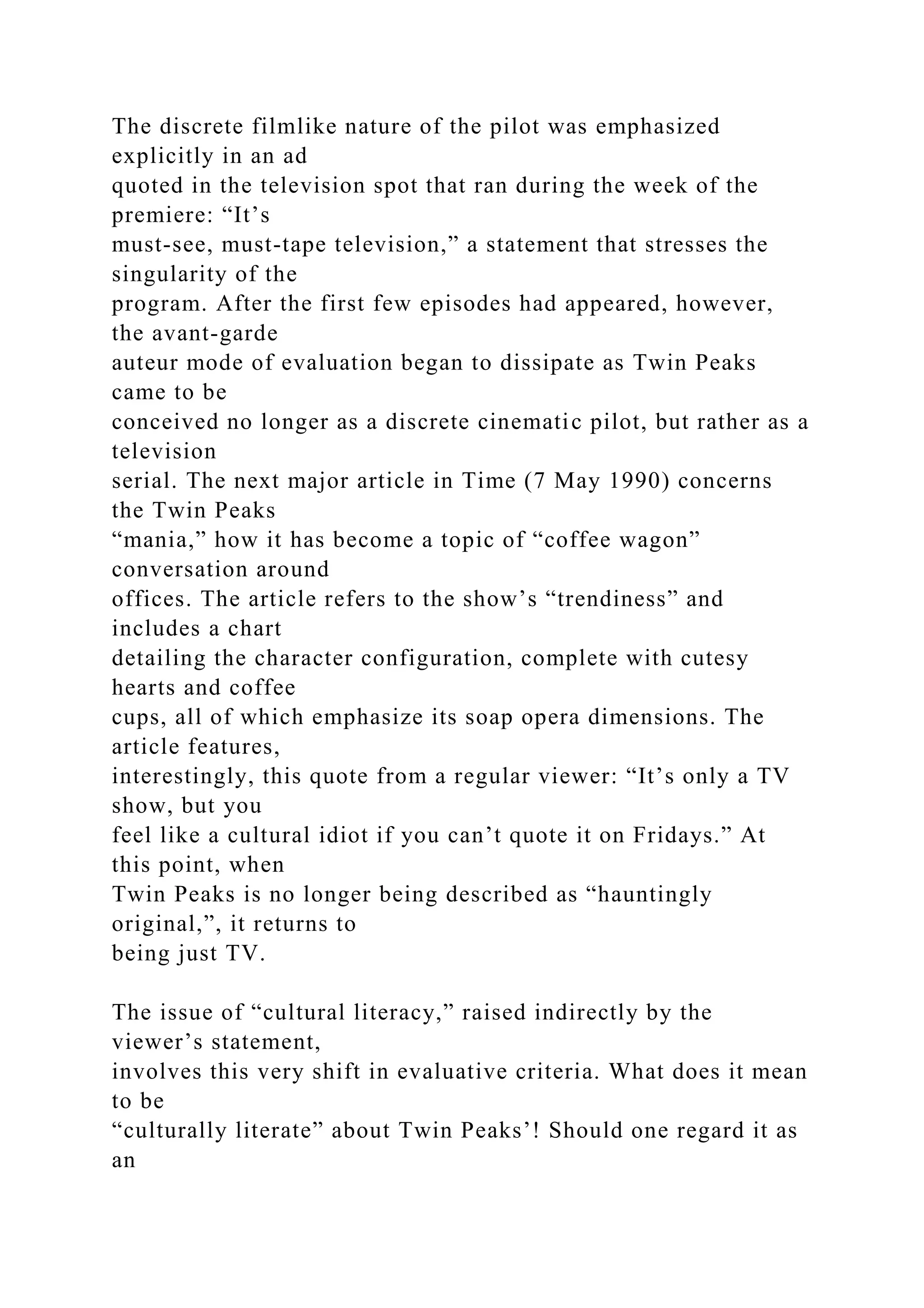 The discrete filmlike nature of the pilot was emphasized
explicitly in an ad
quoted in the television spot that ran during the week of the
premiere: “It’s
must-see, must-tape television,” a statement that stresses the
singularity of the
program. After the first few episodes had appeared, however,
the avant-garde
auteur mode of evaluation began to dissipate as Twin Peaks
came to be
conceived no longer as a discrete cinematic pilot, but rather as a
television
serial. The next major article in Time (7 May 1990) concerns
the Twin Peaks
“mania,” how it has become a topic of “coffee wagon”
conversation around
offices. The article refers to the show’s “trendiness” and
includes a chart
detailing the character configuration, complete with cutesy
hearts and coffee
cups, all of which emphasize its soap opera dimensions. The
article features,
interestingly, this quote from a regular viewer: “It’s only a TV
show, but you
feel like a cultural idiot if you can’t quote it on Fridays.” At
this point, when
Twin Peaks is no longer being described as “hauntingly
original,”, it returns to
being just TV.
The issue of “cultural literacy,” raised indirectly by the
viewer’s statement,
involves this very shift in evaluative criteria. What does it mean
to be
“culturally literate” about Twin Peaks’! Should one regard it as
an
 