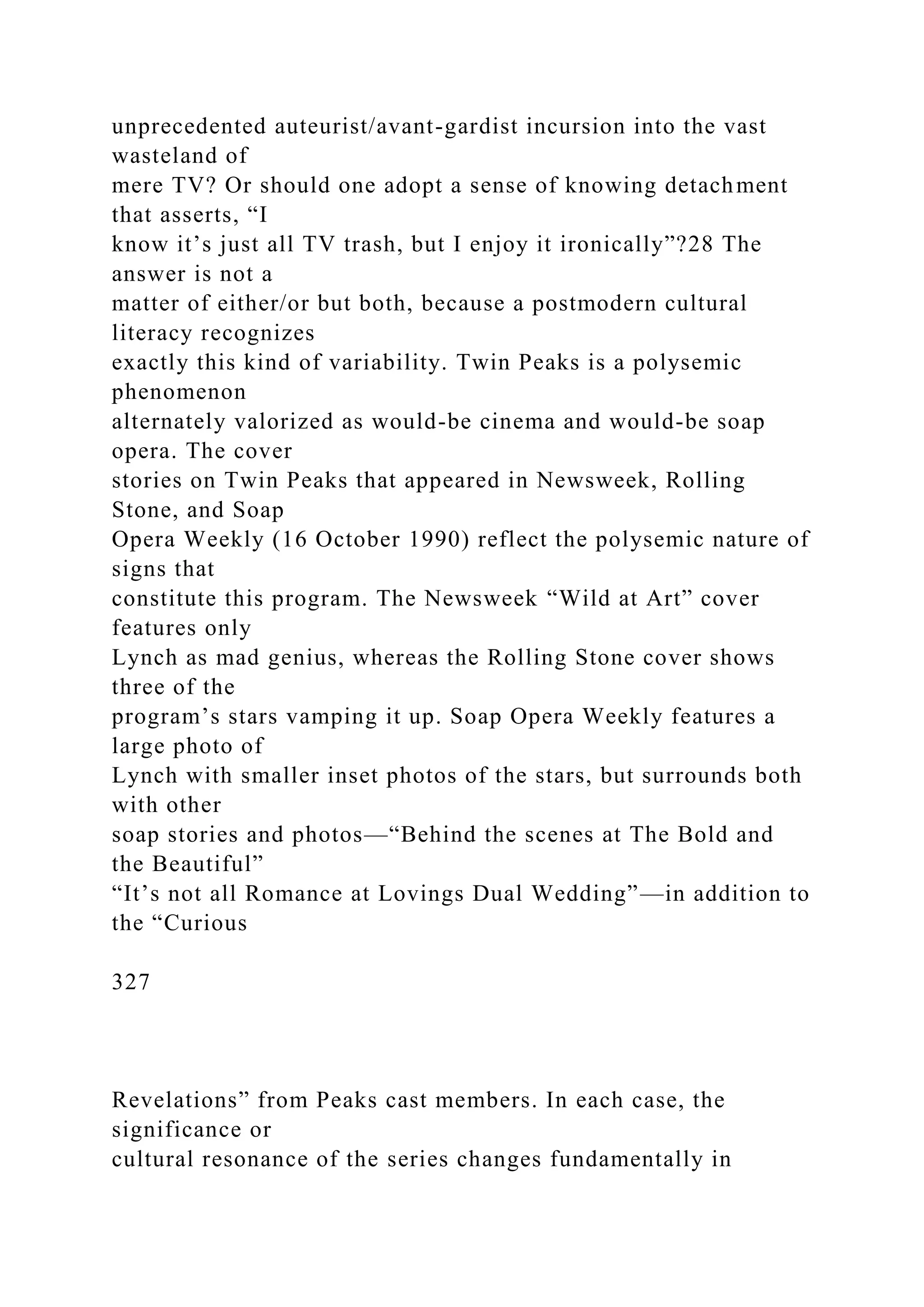 unprecedented auteurist/avant-gardist incursion into the vast
wasteland of
mere TV? Or should one adopt a sense of knowing detachment
that asserts, “I
know it’s just all TV trash, but I enjoy it ironically”?28 The
answer is not a
matter of either/or but both, because a postmodern cultural
literacy recognizes
exactly this kind of variability. Twin Peaks is a polysemic
phenomenon
alternately valorized as would-be cinema and would-be soap
opera. The cover
stories on Twin Peaks that appeared in Newsweek, Rolling
Stone, and Soap
Opera Weekly (16 October 1990) reflect the polysemic nature of
signs that
constitute this program. The Newsweek “Wild at Art” cover
features only
Lynch as mad genius, whereas the Rolling Stone cover shows
three of the
program’s stars vamping it up. Soap Opera Weekly features a
large photo of
Lynch with smaller inset photos of the stars, but surrounds both
with other
soap stories and photos—“Behind the scenes at The Bold and
the Beautiful”
“It’s not all Romance at Lovings Dual Wedding”—in addition to
the “Curious
327
Revelations” from Peaks cast members. In each case, the
significance or
cultural resonance of the series changes fundamentally in
 