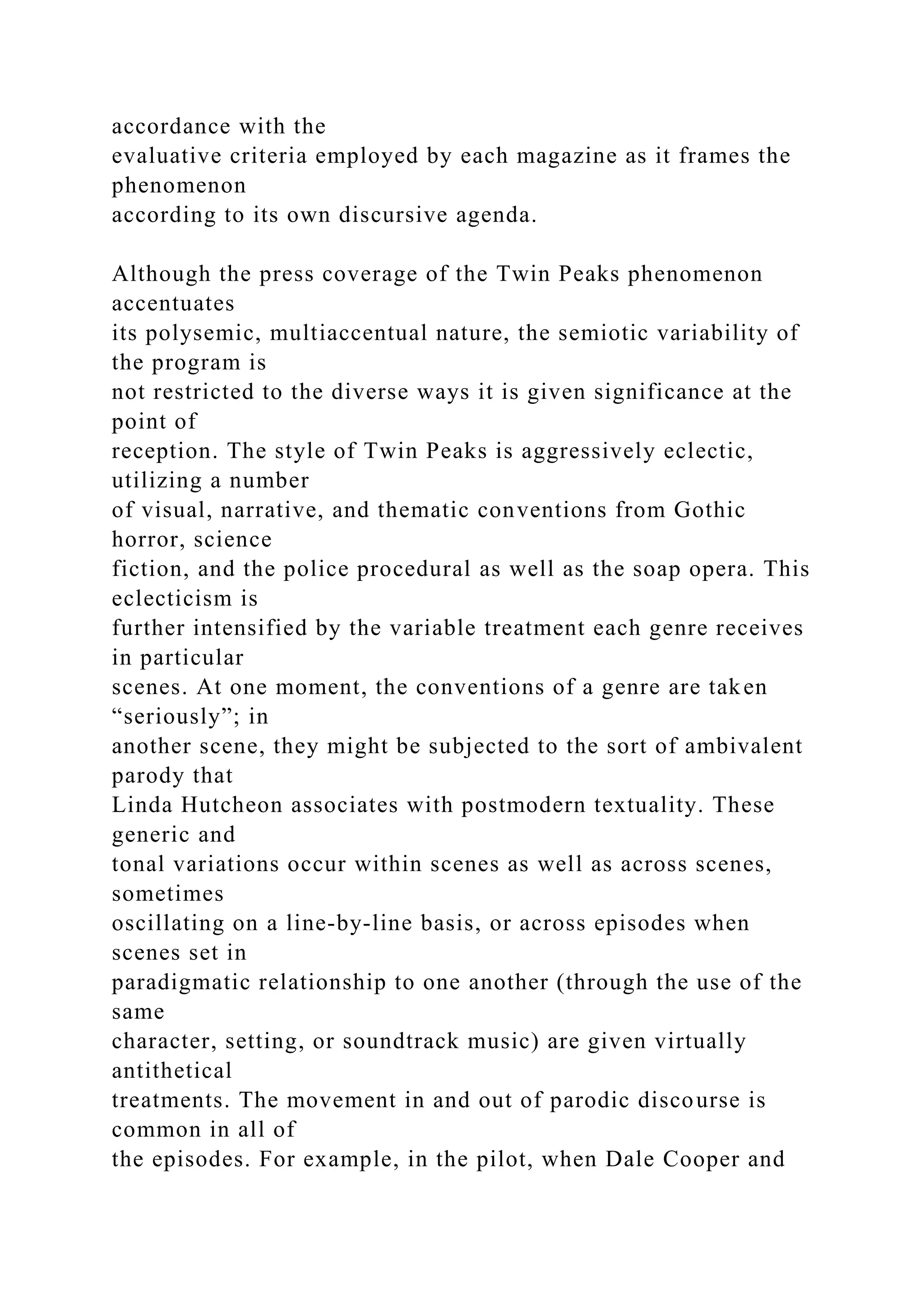 accordance with the
evaluative criteria employed by each magazine as it frames the
phenomenon
according to its own discursive agenda.
Although the press coverage of the Twin Peaks phenomenon
accentuates
its polysemic, multiaccentual nature, the semiotic variability of
the program is
not restricted to the diverse ways it is given significance at the
point of
reception. The style of Twin Peaks is aggressively eclectic,
utilizing a number
of visual, narrative, and thematic conventions from Gothic
horror, science
fiction, and the police procedural as well as the soap opera. This
eclecticism is
further intensified by the variable treatment each genre receives
in particular
scenes. At one moment, the conventions of a genre are taken
“seriously”; in
another scene, they might be subjected to the sort of ambivalent
parody that
Linda Hutcheon associates with postmodern textuality. These
generic and
tonal variations occur within scenes as well as across scenes,
sometimes
oscillating on a line-by-line basis, or across episodes when
scenes set in
paradigmatic relationship to one another (through the use of the
same
character, setting, or soundtrack music) are given virtually
antithetical
treatments. The movement in and out of parodic discourse is
common in all of
the episodes. For example, in the pilot, when Dale Cooper and
 
