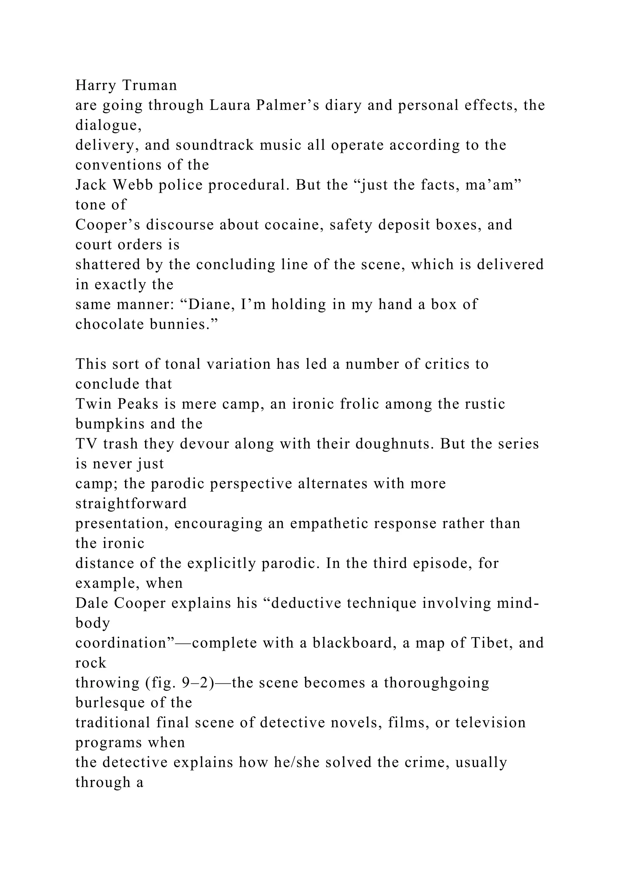 Harry Truman
are going through Laura Palmer’s diary and personal effects, the
dialogue,
delivery, and soundtrack music all operate according to the
conventions of the
Jack Webb police procedural. But the “just the facts, ma’am”
tone of
Cooper’s discourse about cocaine, safety deposit boxes, and
court orders is
shattered by the concluding line of the scene, which is delivered
in exactly the
same manner: “Diane, I’m holding in my hand a box of
chocolate bunnies.”
This sort of tonal variation has led a number of critics to
conclude that
Twin Peaks is mere camp, an ironic frolic among the rustic
bumpkins and the
TV trash they devour along with their doughnuts. But the series
is never just
camp; the parodic perspective alternates with more
straightforward
presentation, encouraging an empathetic response rather than
the ironic
distance of the explicitly parodic. In the third episode, for
example, when
Dale Cooper explains his “deductive technique involving mind-
body
coordination”—complete with a blackboard, a map of Tibet, and
rock
throwing (fig. 9–2)—the scene becomes a thoroughgoing
burlesque of the
traditional final scene of detective novels, films, or television
programs when
the detective explains how he/she solved the crime, usually
through a
 
