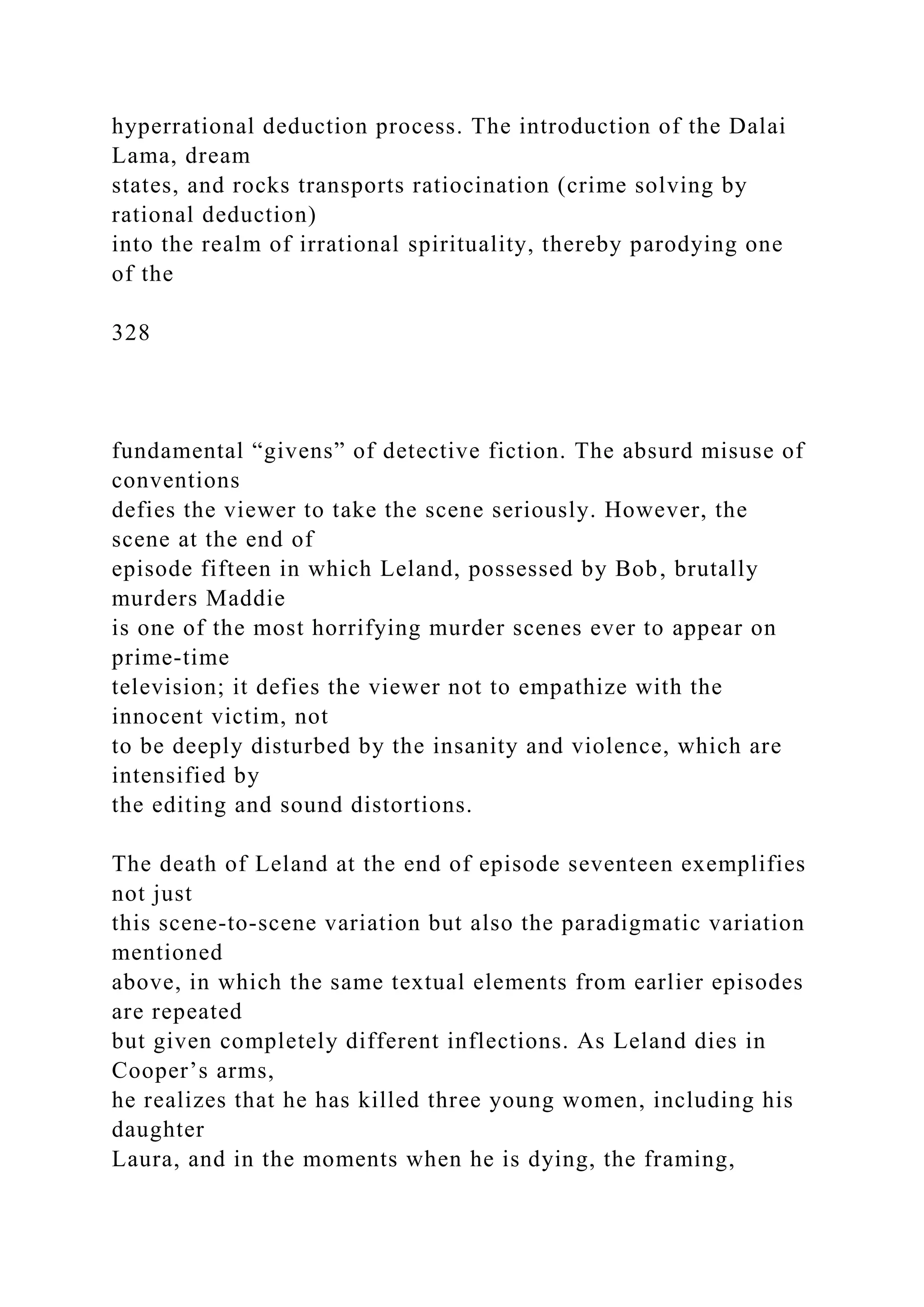 hyperrational deduction process. The introduction of the Dalai
Lama, dream
states, and rocks transports ratiocination (crime solving by
rational deduction)
into the realm of irrational spirituality, thereby parodying one
of the
328
fundamental “givens” of detective fiction. The absurd misuse of
conventions
defies the viewer to take the scene seriously. However, the
scene at the end of
episode fifteen in which Leland, possessed by Bob, brutally
murders Maddie
is one of the most horrifying murder scenes ever to appear on
prime-time
television; it defies the viewer not to empathize with the
innocent victim, not
to be deeply disturbed by the insanity and violence, which are
intensified by
the editing and sound distortions.
The death of Leland at the end of episode seventeen exemplifies
not just
this scene-to-scene variation but also the paradigmatic variation
mentioned
above, in which the same textual elements from earlier episodes
are repeated
but given completely different inflections. As Leland dies in
Cooper’s arms,
he realizes that he has killed three young women, including his
daughter
Laura, and in the moments when he is dying, the framing,
 