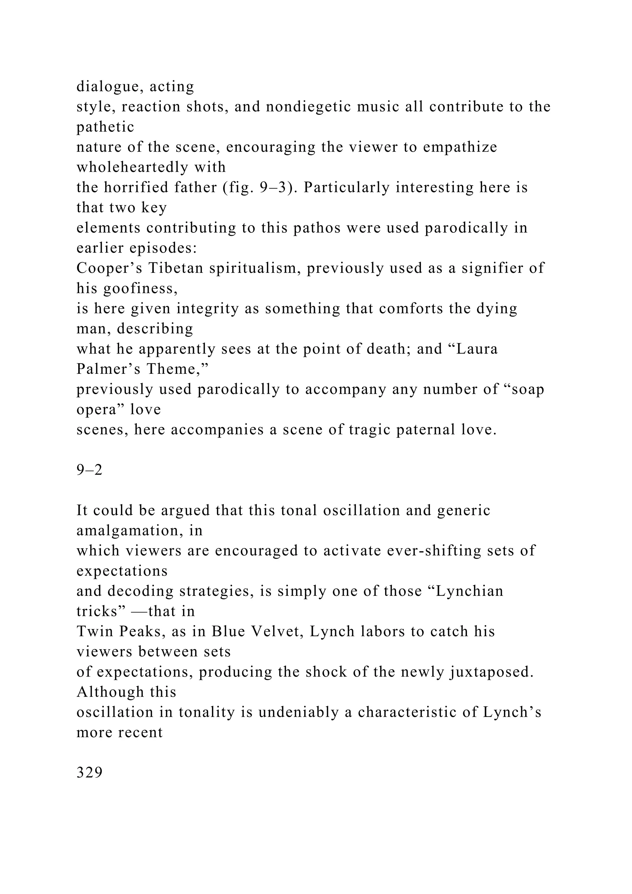 dialogue, acting
style, reaction shots, and nondiegetic music all contribute to the
pathetic
nature of the scene, encouraging the viewer to empathize
wholeheartedly with
the horrified father (fig. 9–3). Particularly interesting here is
that two key
elements contributing to this pathos were used parodically in
earlier episodes:
Cooper’s Tibetan spiritualism, previously used as a signifier of
his goofiness,
is here given integrity as something that comforts the dying
man, describing
what he apparently sees at the point of death; and “Laura
Palmer’s Theme,”
previously used parodically to accompany any number of “soap
opera” love
scenes, here accompanies a scene of tragic paternal love.
9–2
It could be argued that this tonal oscillation and generic
amalgamation, in
which viewers are encouraged to activate ever-shifting sets of
expectations
and decoding strategies, is simply one of those “Lynchian
tricks” —that in
Twin Peaks, as in Blue Velvet, Lynch labors to catch his
viewers between sets
of expectations, producing the shock of the newly juxtaposed.
Although this
oscillation in tonality is undeniably a characteristic of Lynch’s
more recent
329
 