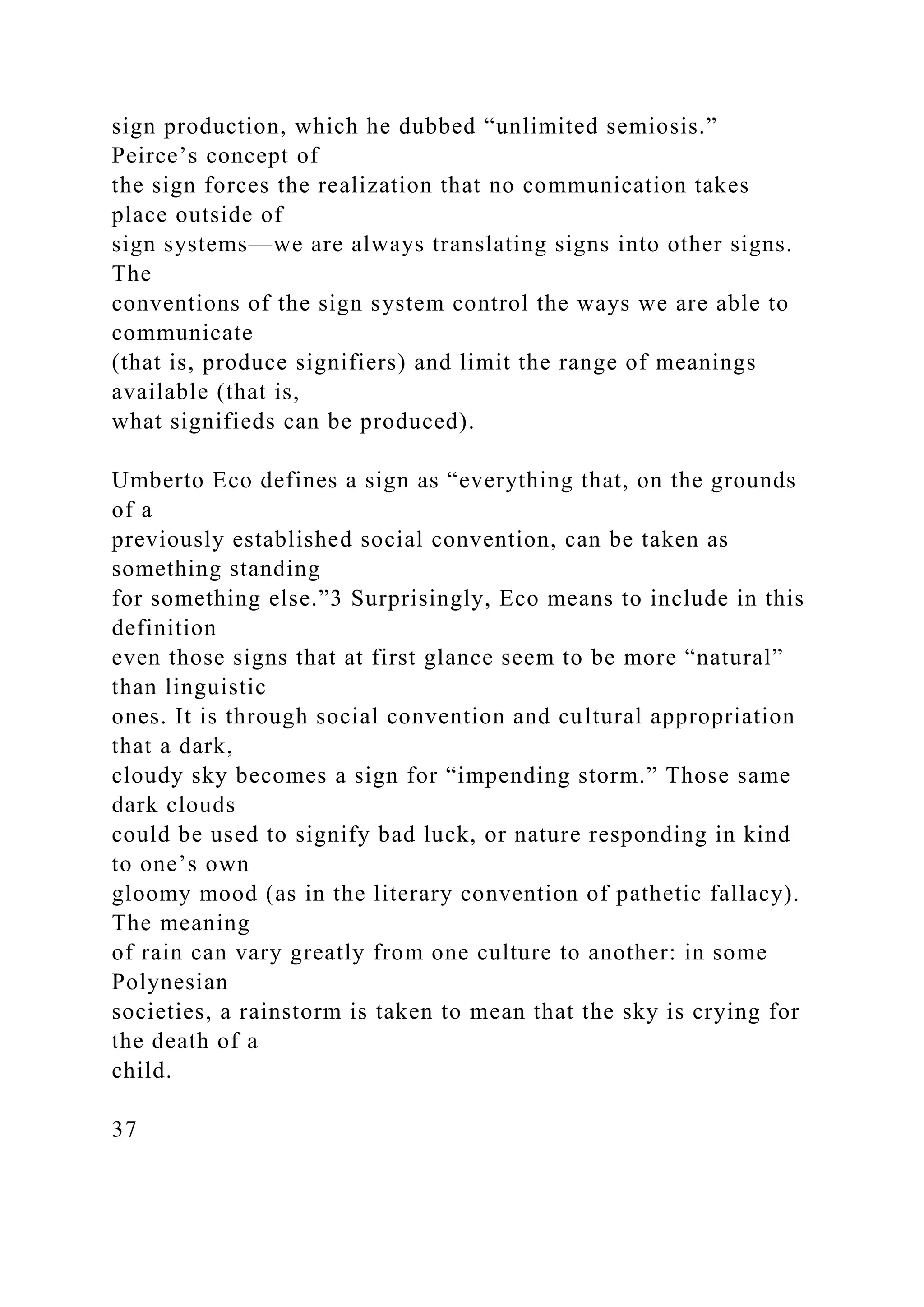 sign production, which he dubbed “unlimited semiosis.”
Peirce’s concept of
the sign forces the realization that no communication takes
place outside of
sign systems—we are always translating signs into other signs.
The
conventions of the sign system control the ways we are able to
communicate
(that is, produce signifiers) and limit the range of meanings
available (that is,
what signifieds can be produced).
Umberto Eco defines a sign as “everything that, on the grounds
of a
previously established social convention, can be taken as
something standing
for something else.”3 Surprisingly, Eco means to include in this
definition
even those signs that at first glance seem to be more “natural”
than linguistic
ones. It is through social convention and cultural appropriation
that a dark,
cloudy sky becomes a sign for “impending storm.” Those same
dark clouds
could be used to signify bad luck, or nature responding in kind
to one’s own
gloomy mood (as in the literary convention of pathetic fallacy).
The meaning
of rain can vary greatly from one culture to another: in some
Polynesian
societies, a rainstorm is taken to mean that the sky is crying for
the death of a
child.
37
 