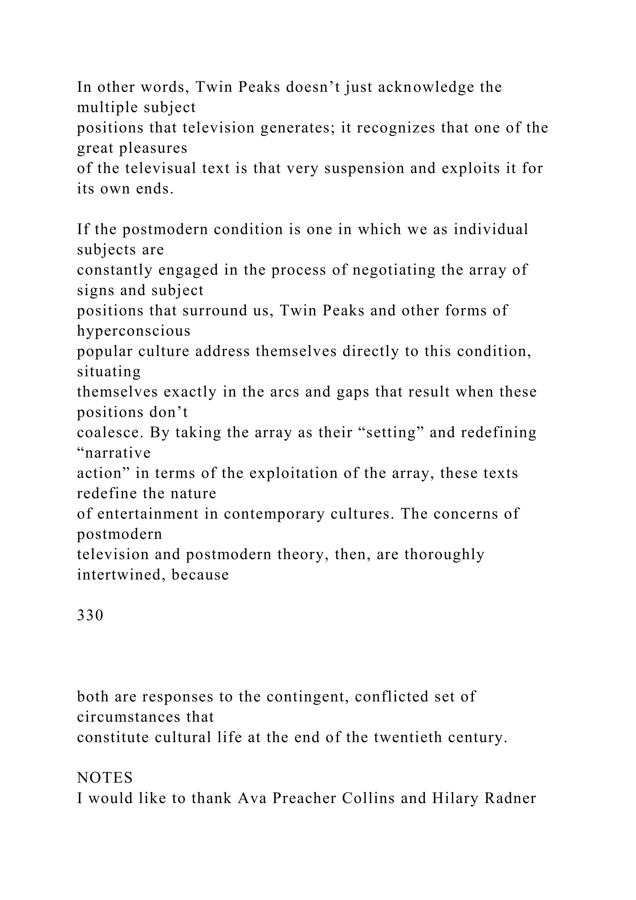 In other words, Twin Peaks doesn’t just acknowledge the
multiple subject
positions that television generates; it recognizes that one of the
great pleasures
of the televisual text is that very suspension and exploits it for
its own ends.
If the postmodern condition is one in which we as individual
subjects are
constantly engaged in the process of negotiating the array of
signs and subject
positions that surround us, Twin Peaks and other forms of
hyperconscious
popular culture address themselves directly to this condition,
situating
themselves exactly in the arcs and gaps that result when these
positions don’t
coalesce. By taking the array as their “setting” and redefining
“narrative
action” in terms of the exploitation of the array, these texts
redefine the nature
of entertainment in contemporary cultures. The concerns of
postmodern
television and postmodern theory, then, are thoroughly
intertwined, because
330
both are responses to the contingent, conflicted set of
circumstances that
constitute cultural life at the end of the twentieth century.
NOTES
I would like to thank Ava Preacher Collins and Hilary Radner
 