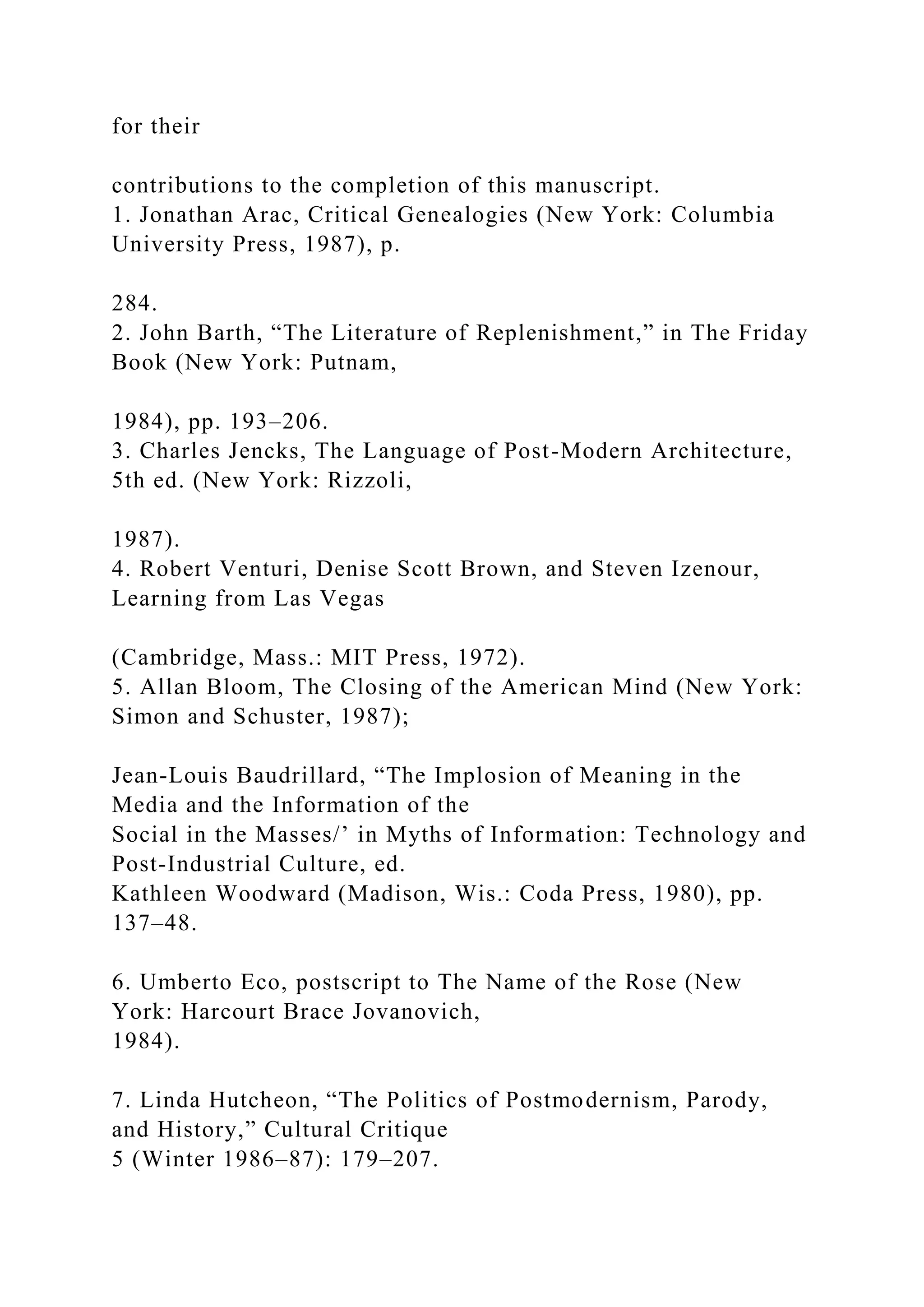 for their
contributions to the completion of this manuscript.
1. Jonathan Arac, Critical Genealogies (New York: Columbia
University Press, 1987), p.
284.
2. John Barth, “The Literature of Replenishment,” in The Friday
Book (New York: Putnam,
1984), pp. 193–206.
3. Charles Jencks, The Language of Post-Modern Architecture,
5th ed. (New York: Rizzoli,
1987).
4. Robert Venturi, Denise Scott Brown, and Steven Izenour,
Learning from Las Vegas
(Cambridge, Mass.: MIT Press, 1972).
5. Allan Bloom, The Closing of the American Mind (New York:
Simon and Schuster, 1987);
Jean-Louis Baudrillard, “The Implosion of Meaning in the
Media and the Information of the
Social in the Masses/’ in Myths of Information: Technology and
Post-Industrial Culture, ed.
Kathleen Woodward (Madison, Wis.: Coda Press, 1980), pp.
137–48.
6. Umberto Eco, postscript to The Name of the Rose (New
York: Harcourt Brace Jovanovich,
1984).
7. Linda Hutcheon, “The Politics of Postmodernism, Parody,
and History,” Cultural Critique
5 (Winter 1986–87): 179–207.
 