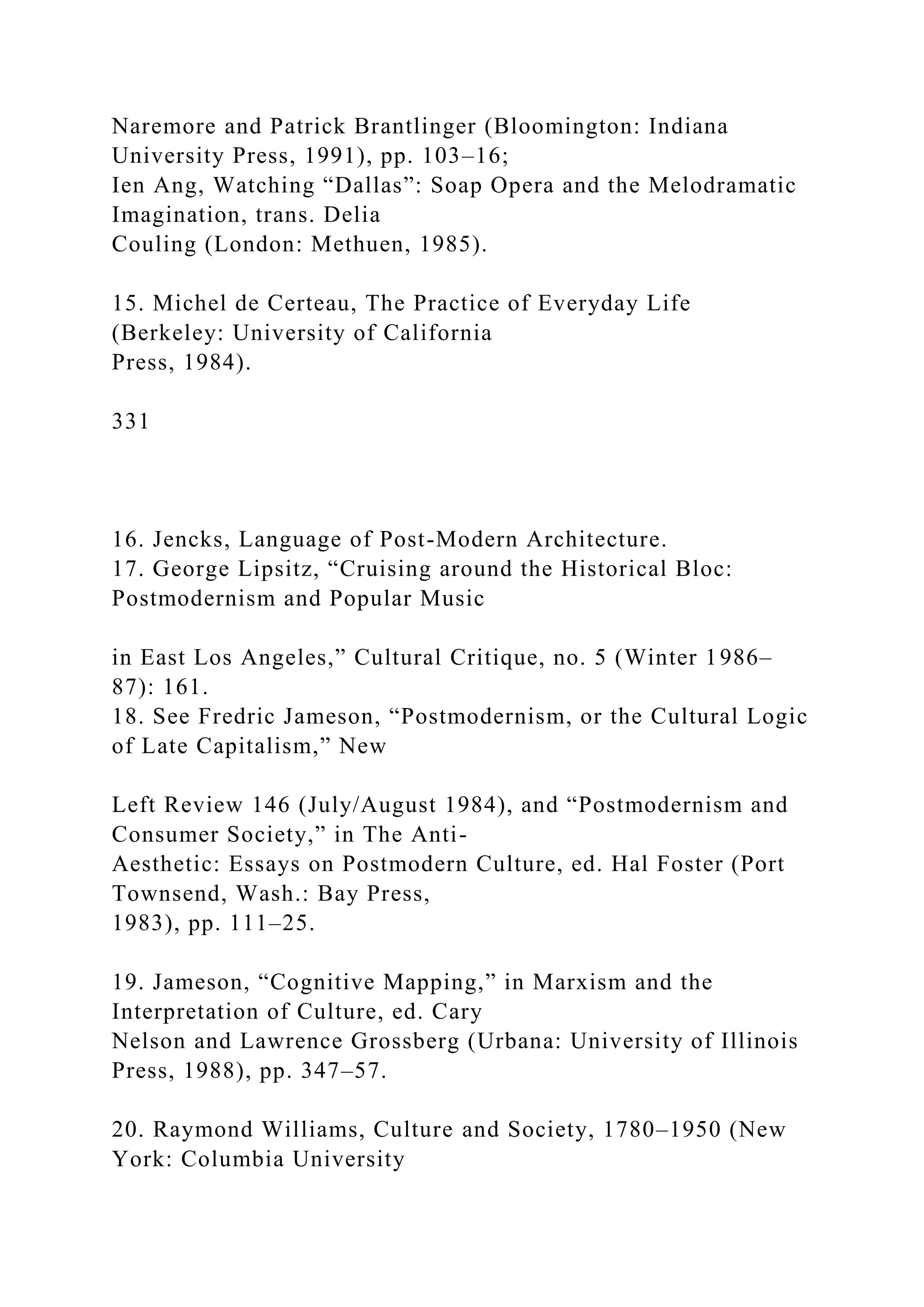 Naremore and Patrick Brantlinger (Bloomington: Indiana
University Press, 1991), pp. 103–16;
Ien Ang, Watching “Dallas”: Soap Opera and the Melodramatic
Imagination, trans. Delia
Couling (London: Methuen, 1985).
15. Michel de Certeau, The Practice of Everyday Life
(Berkeley: University of California
Press, 1984).
331
16. Jencks, Language of Post-Modern Architecture.
17. George Lipsitz, “Cruising around the Historical Bloc:
Postmodernism and Popular Music
in East Los Angeles,” Cultural Critique, no. 5 (Winter 1986–
87): 161.
18. See Fredric Jameson, “Postmodernism, or the Cultural Logic
of Late Capitalism,” New
Left Review 146 (July/August 1984), and “Postmodernism and
Consumer Society,” in The Anti-
Aesthetic: Essays on Postmodern Culture, ed. Hal Foster (Port
Townsend, Wash.: Bay Press,
1983), pp. 111–25.
19. Jameson, “Cognitive Mapping,” in Marxism and the
Interpretation of Culture, ed. Cary
Nelson and Lawrence Grossberg (Urbana: University of Illinois
Press, 1988), pp. 347–57.
20. Raymond Williams, Culture and Society, 1780–1950 (New
York: Columbia University
 