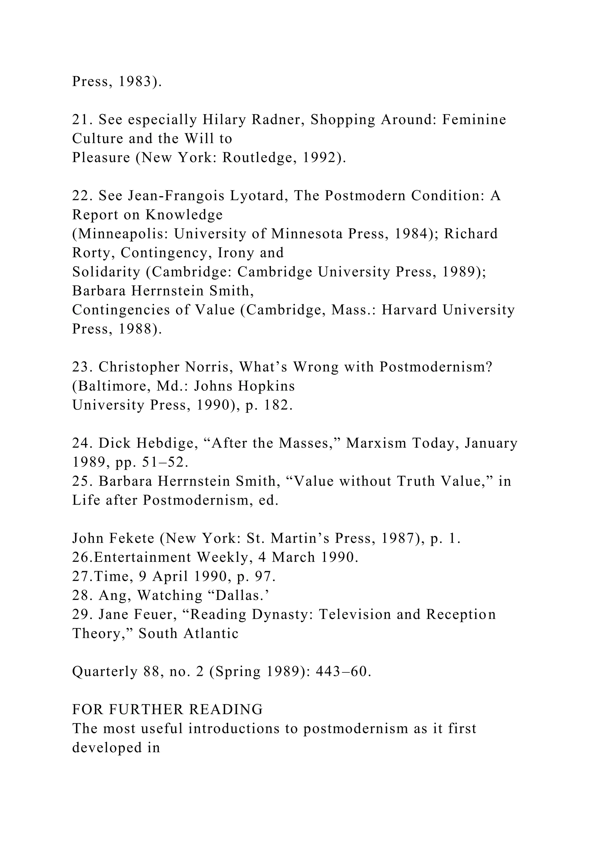 Press, 1983).
21. See especially Hilary Radner, Shopping Around: Feminine
Culture and the Will to
Pleasure (New York: Routledge, 1992).
22. See Jean-Frangois Lyotard, The Postmodern Condition: A
Report on Knowledge
(Minneapolis: University of Minnesota Press, 1984); Richard
Rorty, Contingency, Irony and
Solidarity (Cambridge: Cambridge University Press, 1989);
Barbara Herrnstein Smith,
Contingencies of Value (Cambridge, Mass.: Harvard University
Press, 1988).
23. Christopher Norris, What’s Wrong with Postmodernism?
(Baltimore, Md.: Johns Hopkins
University Press, 1990), p. 182.
24. Dick Hebdige, “After the Masses,” Marxism Today, January
1989, pp. 51–52.
25. Barbara Herrnstein Smith, “Value without Truth Value,” in
Life after Postmodernism, ed.
John Fekete (New York: St. Martin’s Press, 1987), p. 1.
26.Entertainment Weekly, 4 March 1990.
27.Time, 9 April 1990, p. 97.
28. Ang, Watching “Dallas.’
29. Jane Feuer, “Reading Dynasty: Television and Reception
Theory,” South Atlantic
Quarterly 88, no. 2 (Spring 1989): 443–60.
FOR FURTHER READING
The most useful introductions to postmodernism as it first
developed in
 