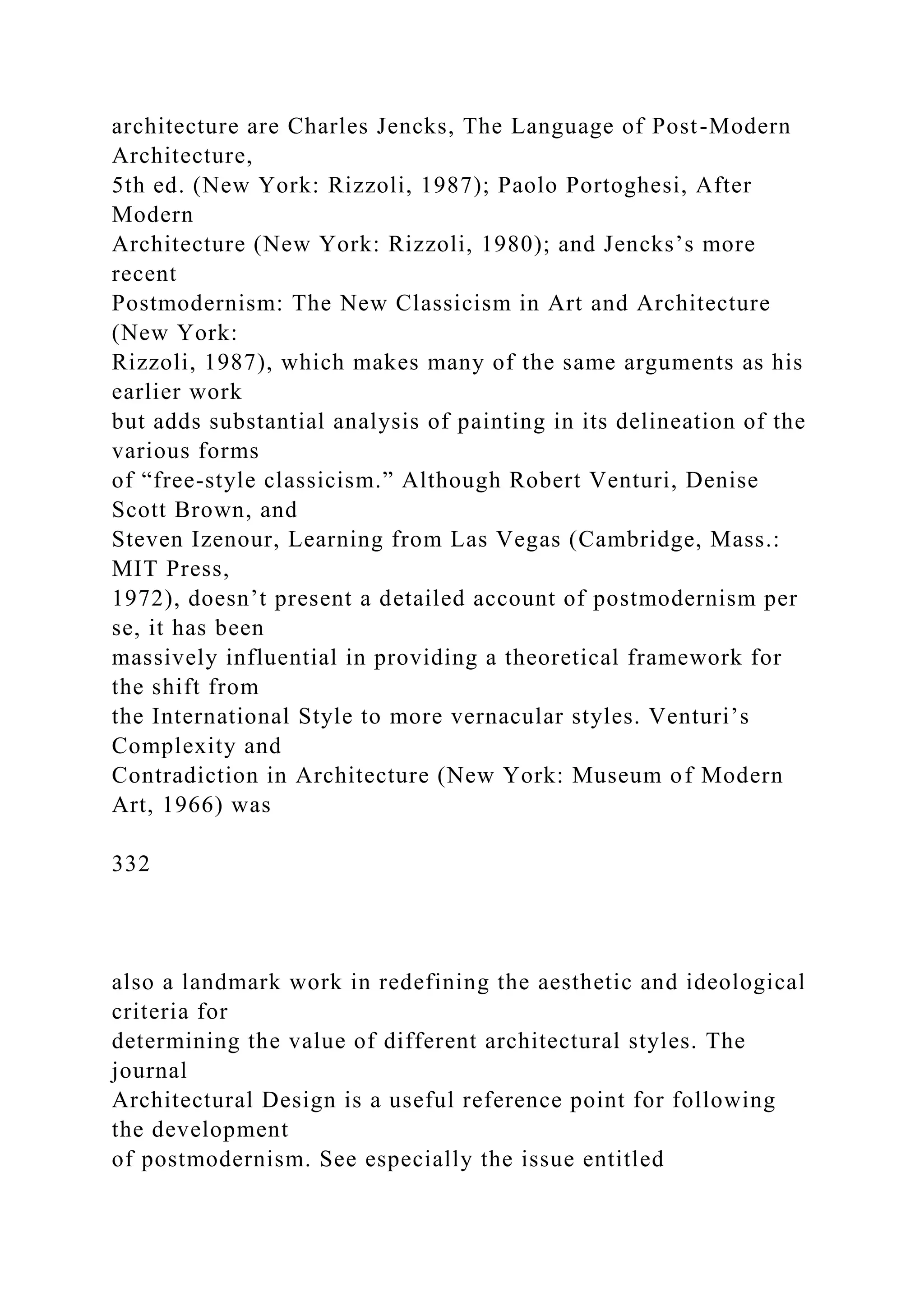 architecture are Charles Jencks, The Language of Post-Modern
Architecture,
5th ed. (New York: Rizzoli, 1987); Paolo Portoghesi, After
Modern
Architecture (New York: Rizzoli, 1980); and Jencks’s more
recent
Postmodernism: The New Classicism in Art and Architecture
(New York:
Rizzoli, 1987), which makes many of the same arguments as his
earlier work
but adds substantial analysis of painting in its delineation of the
various forms
of “free-style classicism.” Although Robert Venturi, Denise
Scott Brown, and
Steven Izenour, Learning from Las Vegas (Cambridge, Mass.:
MIT Press,
1972), doesn’t present a detailed account of postmodernism per
se, it has been
massively influential in providing a theoretical framework for
the shift from
the International Style to more vernacular styles. Venturi’s
Complexity and
Contradiction in Architecture (New York: Museum of Modern
Art, 1966) was
332
also a landmark work in redefining the aesthetic and ideological
criteria for
determining the value of different architectural styles. The
journal
Architectural Design is a useful reference point for following
the development
of postmodernism. See especially the issue entitled
 