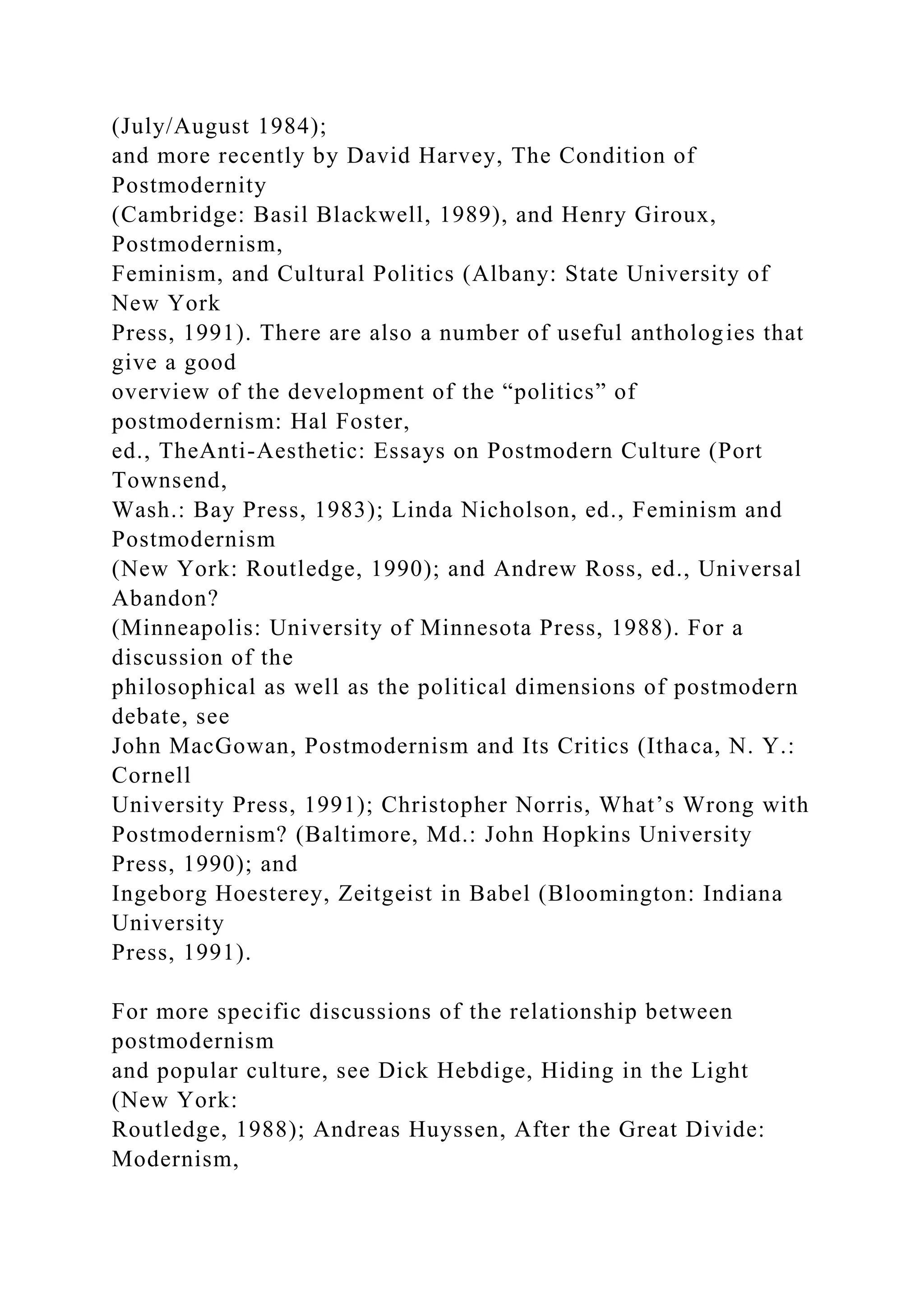 (July/August 1984);
and more recently by David Harvey, The Condition of
Postmodernity
(Cambridge: Basil Blackwell, 1989), and Henry Giroux,
Postmodernism,
Feminism, and Cultural Politics (Albany: State University of
New York
Press, 1991). There are also a number of useful anthologies that
give a good
overview of the development of the “politics” of
postmodernism: Hal Foster,
ed., TheAnti-Aesthetic: Essays on Postmodern Culture (Port
Townsend,
Wash.: Bay Press, 1983); Linda Nicholson, ed., Feminism and
Postmodernism
(New York: Routledge, 1990); and Andrew Ross, ed., Universal
Abandon?
(Minneapolis: University of Minnesota Press, 1988). For a
discussion of the
philosophical as well as the political dimensions of postmodern
debate, see
John MacGowan, Postmodernism and Its Critics (Ithaca, N. Y.:
Cornell
University Press, 1991); Christopher Norris, What’s Wrong with
Postmodernism? (Baltimore, Md.: John Hopkins University
Press, 1990); and
Ingeborg Hoesterey, Zeitgeist in Babel (Bloomington: Indiana
University
Press, 1991).
For more specific discussions of the relationship between
postmodernism
and popular culture, see Dick Hebdige, Hiding in the Light
(New York:
Routledge, 1988); Andreas Huyssen, After the Great Divide:
Modernism,
 