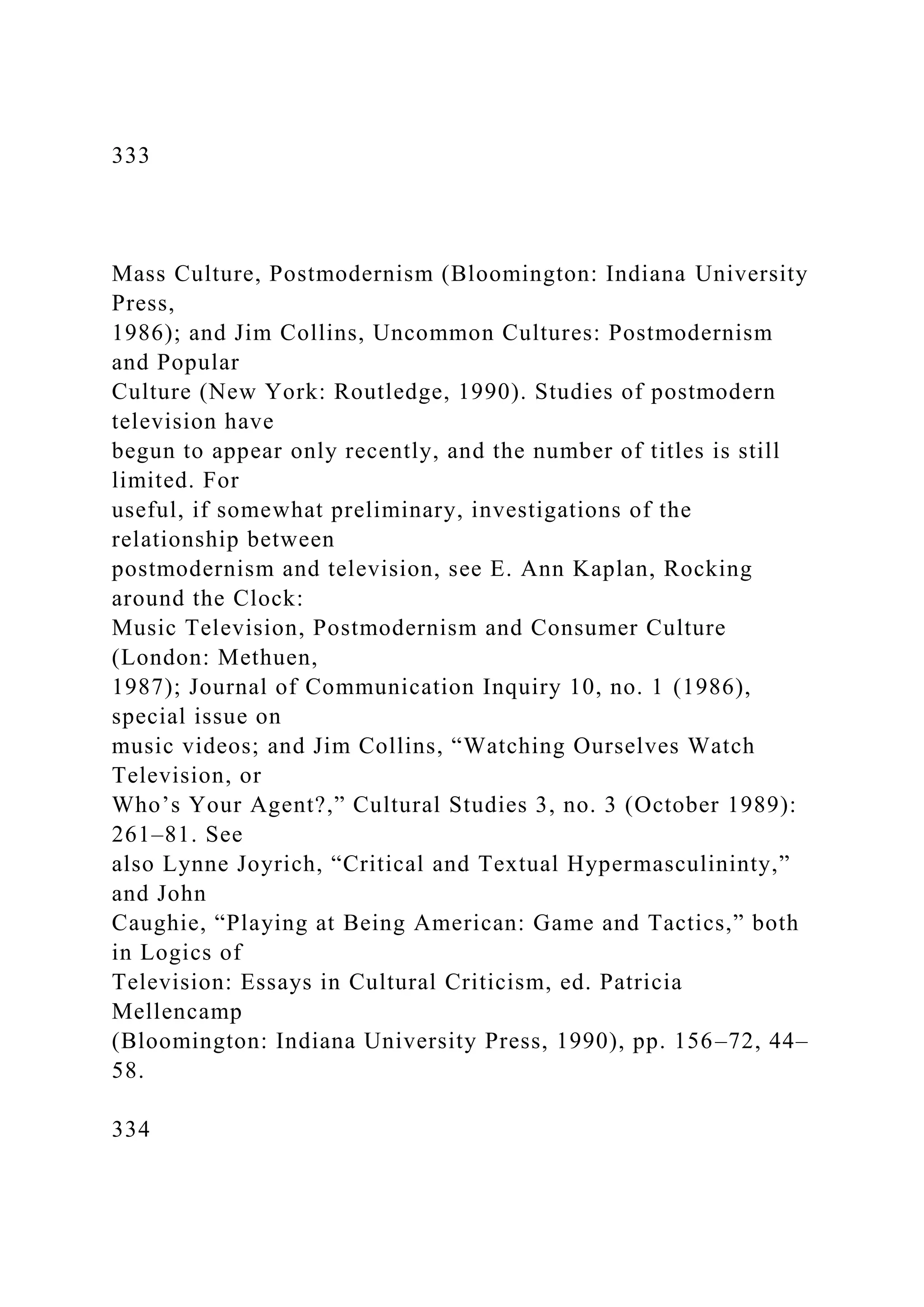 333
Mass Culture, Postmodernism (Bloomington: Indiana University
Press,
1986); and Jim Collins, Uncommon Cultures: Postmodernism
and Popular
Culture (New York: Routledge, 1990). Studies of postmodern
television have
begun to appear only recently, and the number of titles is still
limited. For
useful, if somewhat preliminary, investigations of the
relationship between
postmodernism and television, see E. Ann Kaplan, Rocking
around the Clock:
Music Television, Postmodernism and Consumer Culture
(London: Methuen,
1987); Journal of Communication Inquiry 10, no. 1 (1986),
special issue on
music videos; and Jim Collins, “Watching Ourselves Watch
Television, or
Who’s Your Agent?,” Cultural Studies 3, no. 3 (October 1989):
261–81. See
also Lynne Joyrich, “Critical and Textual Hypermasculininty,”
and John
Caughie, “Playing at Being American: Game and Tactics,” both
in Logics of
Television: Essays in Cultural Criticism, ed. Patricia
Mellencamp
(Bloomington: Indiana University Press, 1990), pp. 156–72, 44–
58.
334
 