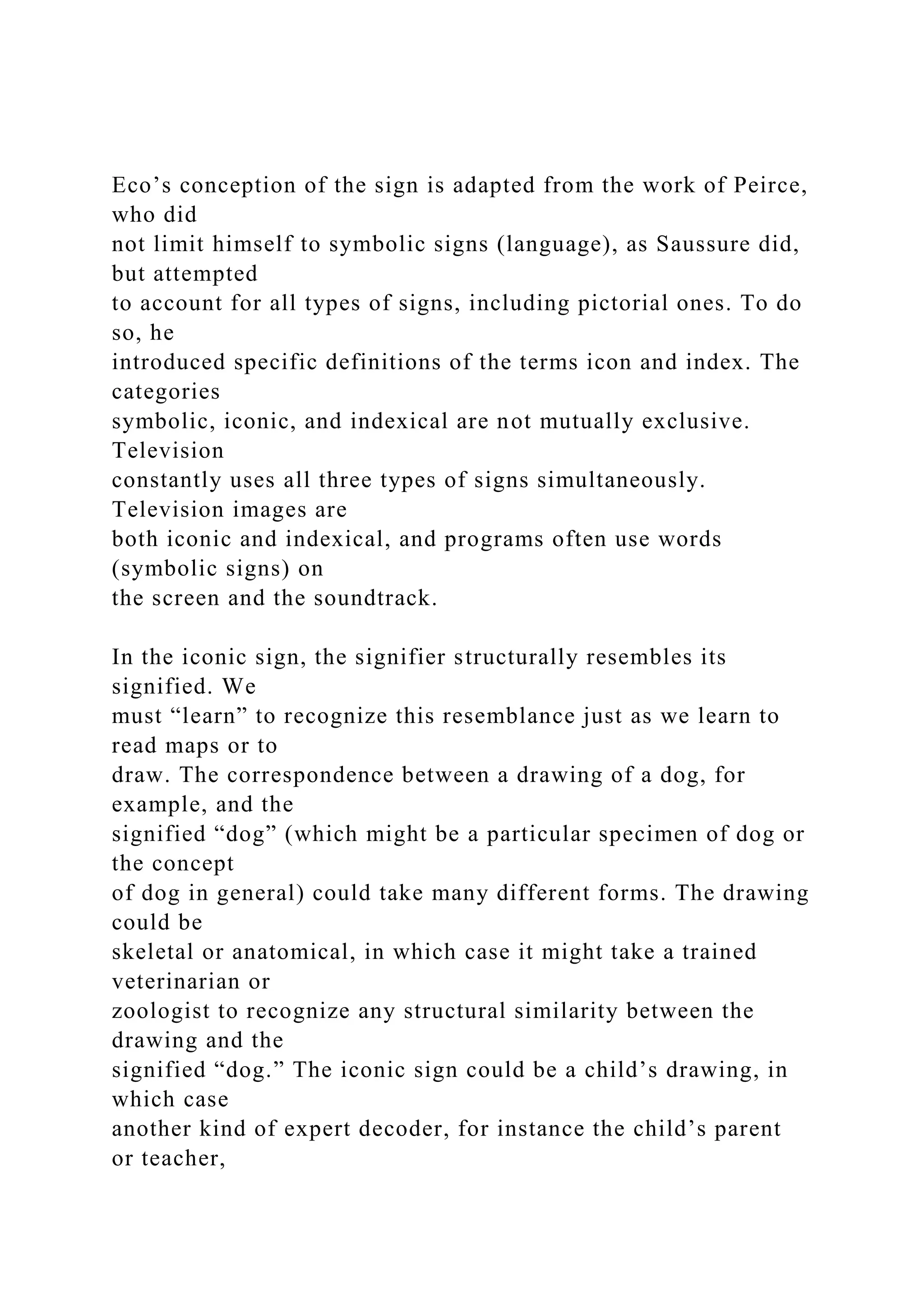 Eco’s conception of the sign is adapted from the work of Peirce,
who did
not limit himself to symbolic signs (language), as Saussure did,
but attempted
to account for all types of signs, including pictorial ones. To do
so, he
introduced specific definitions of the terms icon and index. The
categories
symbolic, iconic, and indexical are not mutually exclusive.
Television
constantly uses all three types of signs simultaneously.
Television images are
both iconic and indexical, and programs often use words
(symbolic signs) on
the screen and the soundtrack.
In the iconic sign, the signifier structurally resembles its
signified. We
must “learn” to recognize this resemblance just as we learn to
read maps or to
draw. The correspondence between a drawing of a dog, for
example, and the
signified “dog” (which might be a particular specimen of dog or
the concept
of dog in general) could take many different forms. The drawing
could be
skeletal or anatomical, in which case it might take a trained
veterinarian or
zoologist to recognize any structural similarity between the
drawing and the
signified “dog.” The iconic sign could be a child’s drawing, in
which case
another kind of expert decoder, for instance the child’s parent
or teacher,
 