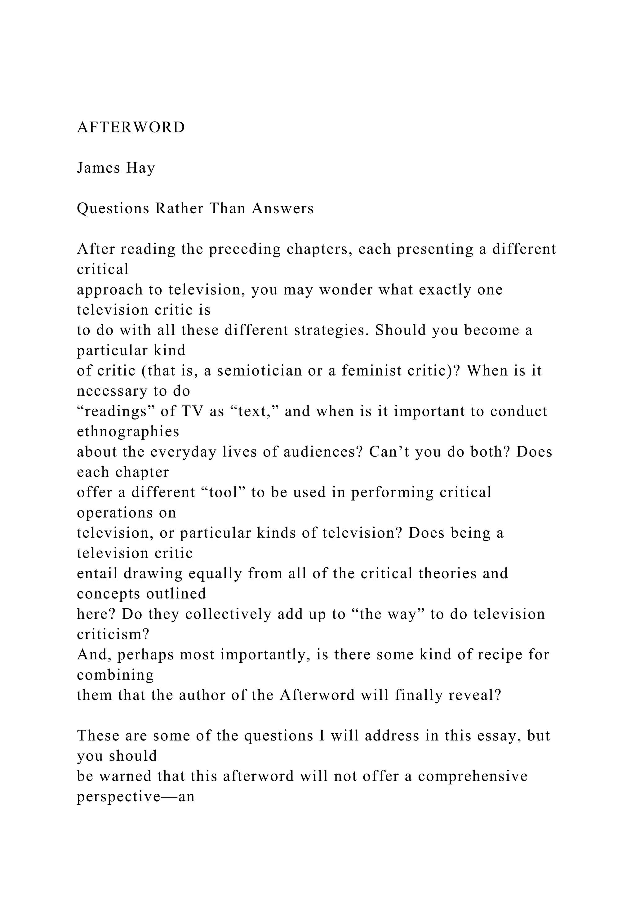AFTERWORD
James Hay
Questions Rather Than Answers
After reading the preceding chapters, each presenting a different
critical
approach to television, you may wonder what exactly one
television critic is
to do with all these different strategies. Should you become a
particular kind
of critic (that is, a semiotician or a feminist critic)? When is it
necessary to do
“readings” of TV as “text,” and when is it important to conduct
ethnographies
about the everyday lives of audiences? Can’t you do both? Does
each chapter
offer a different “tool” to be used in performing critical
operations on
television, or particular kinds of television? Does being a
television critic
entail drawing equally from all of the critical theories and
concepts outlined
here? Do they collectively add up to “the way” to do television
criticism?
And, perhaps most importantly, is there some kind of recipe for
combining
them that the author of the Afterword will finally reveal?
These are some of the questions I will address in this essay, but
you should
be warned that this afterword will not offer a comprehensive
perspective—an
 