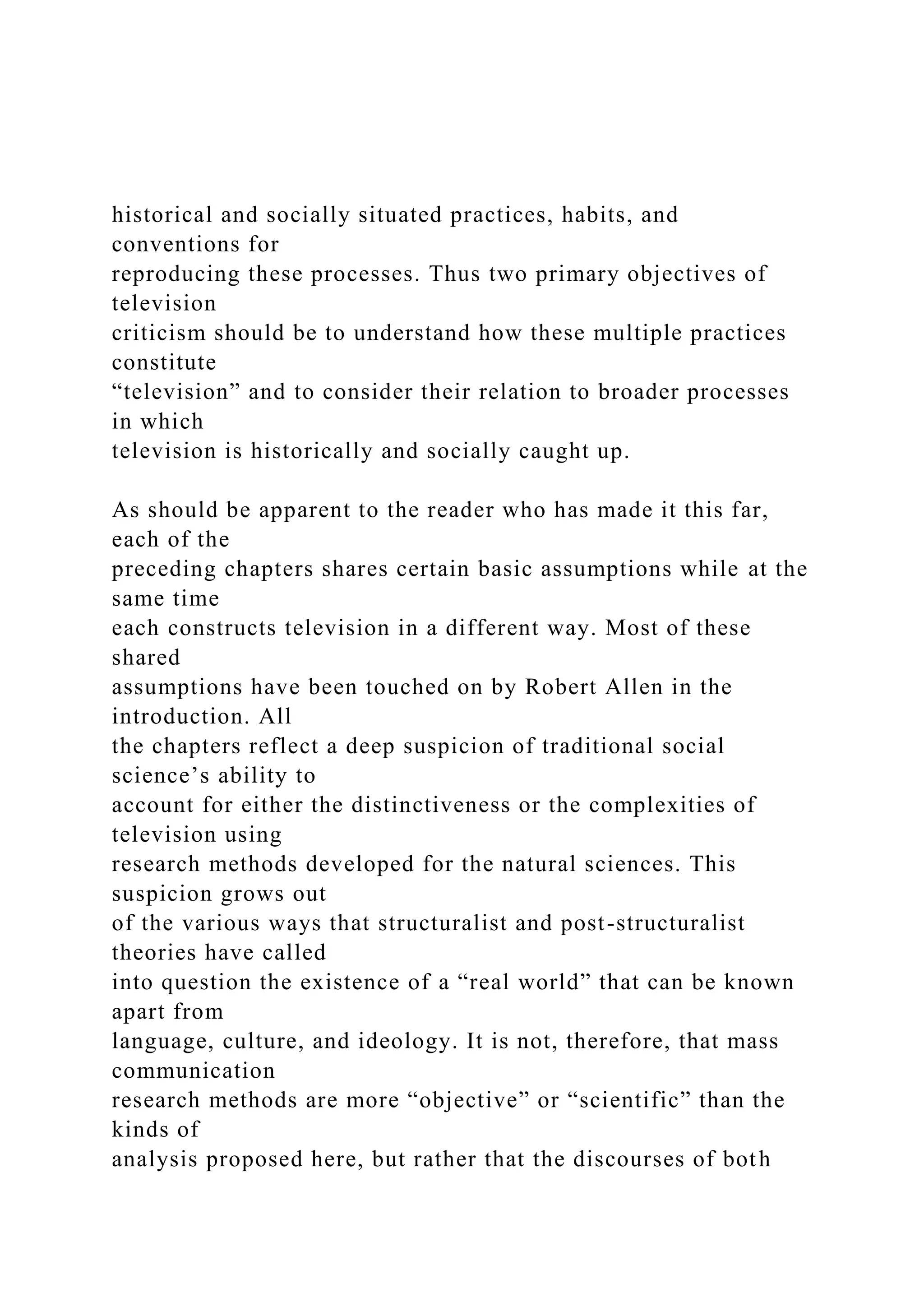 historical and socially situated practices, habits, and
conventions for
reproducing these processes. Thus two primary objectives of
television
criticism should be to understand how these multiple practices
constitute
“television” and to consider their relation to broader processes
in which
television is historically and socially caught up.
As should be apparent to the reader who has made it this far,
each of the
preceding chapters shares certain basic assumptions while at the
same time
each constructs television in a different way. Most of these
shared
assumptions have been touched on by Robert Allen in the
introduction. All
the chapters reflect a deep suspicion of traditional social
science’s ability to
account for either the distinctiveness or the complexities of
television using
research methods developed for the natural sciences. This
suspicion grows out
of the various ways that structuralist and post-structuralist
theories have called
into question the existence of a “real world” that can be known
apart from
language, culture, and ideology. It is not, therefore, that mass
communication
research methods are more “objective” or “scientific” than the
kinds of
analysis proposed here, but rather that the discourses of both
 