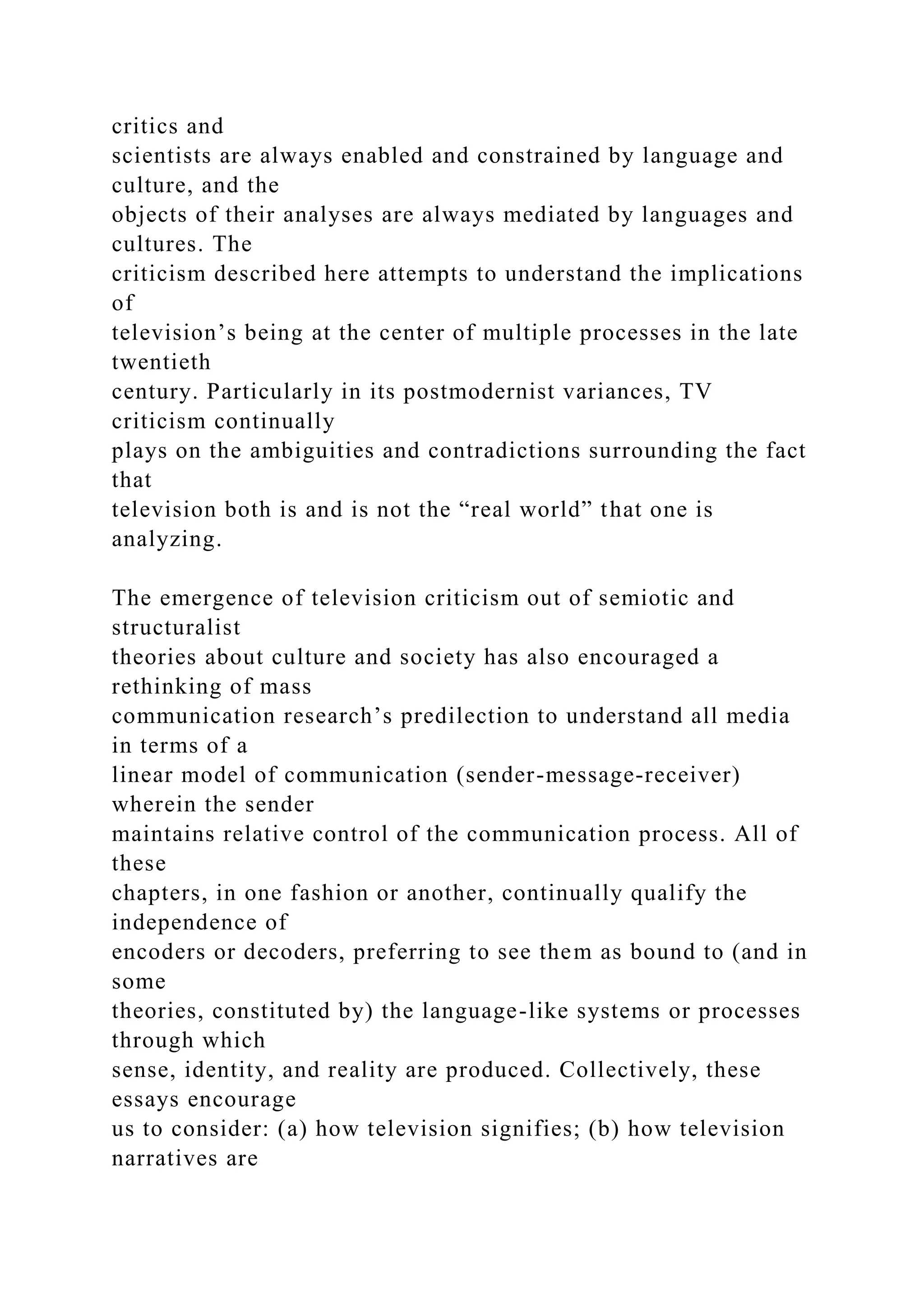 critics and
scientists are always enabled and constrained by language and
culture, and the
objects of their analyses are always mediated by languages and
cultures. The
criticism described here attempts to understand the implications
of
television’s being at the center of multiple processes in the late
twentieth
century. Particularly in its postmodernist variances, TV
criticism continually
plays on the ambiguities and contradictions surrounding the fact
that
television both is and is not the “real world” that one is
analyzing.
The emergence of television criticism out of semiotic and
structuralist
theories about culture and society has also encouraged a
rethinking of mass
communication research’s predilection to understand all media
in terms of a
linear model of communication (sender-message-receiver)
wherein the sender
maintains relative control of the communication process. All of
these
chapters, in one fashion or another, continually qualify the
independence of
encoders or decoders, preferring to see them as bound to (and in
some
theories, constituted by) the language-like systems or processes
through which
sense, identity, and reality are produced. Collectively, these
essays encourage
us to consider: (a) how television signifies; (b) how television
narratives are
 