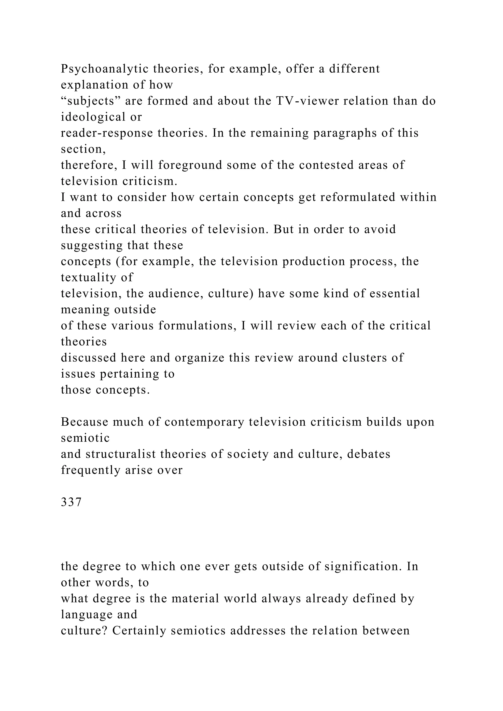 Psychoanalytic theories, for example, offer a different
explanation of how
“subjects” are formed and about the TV-viewer relation than do
ideological or
reader-response theories. In the remaining paragraphs of this
section,
therefore, I will foreground some of the contested areas of
television criticism.
I want to consider how certain concepts get reformulated within
and across
these critical theories of television. But in order to avoid
suggesting that these
concepts (for example, the television production process, the
textuality of
television, the audience, culture) have some kind of essential
meaning outside
of these various formulations, I will review each of the critical
theories
discussed here and organize this review around clusters of
issues pertaining to
those concepts.
Because much of contemporary television criticism builds upon
semiotic
and structuralist theories of society and culture, debates
frequently arise over
337
the degree to which one ever gets outside of signification. In
other words, to
what degree is the material world always already defined by
language and
culture? Certainly semiotics addresses the relation between
 