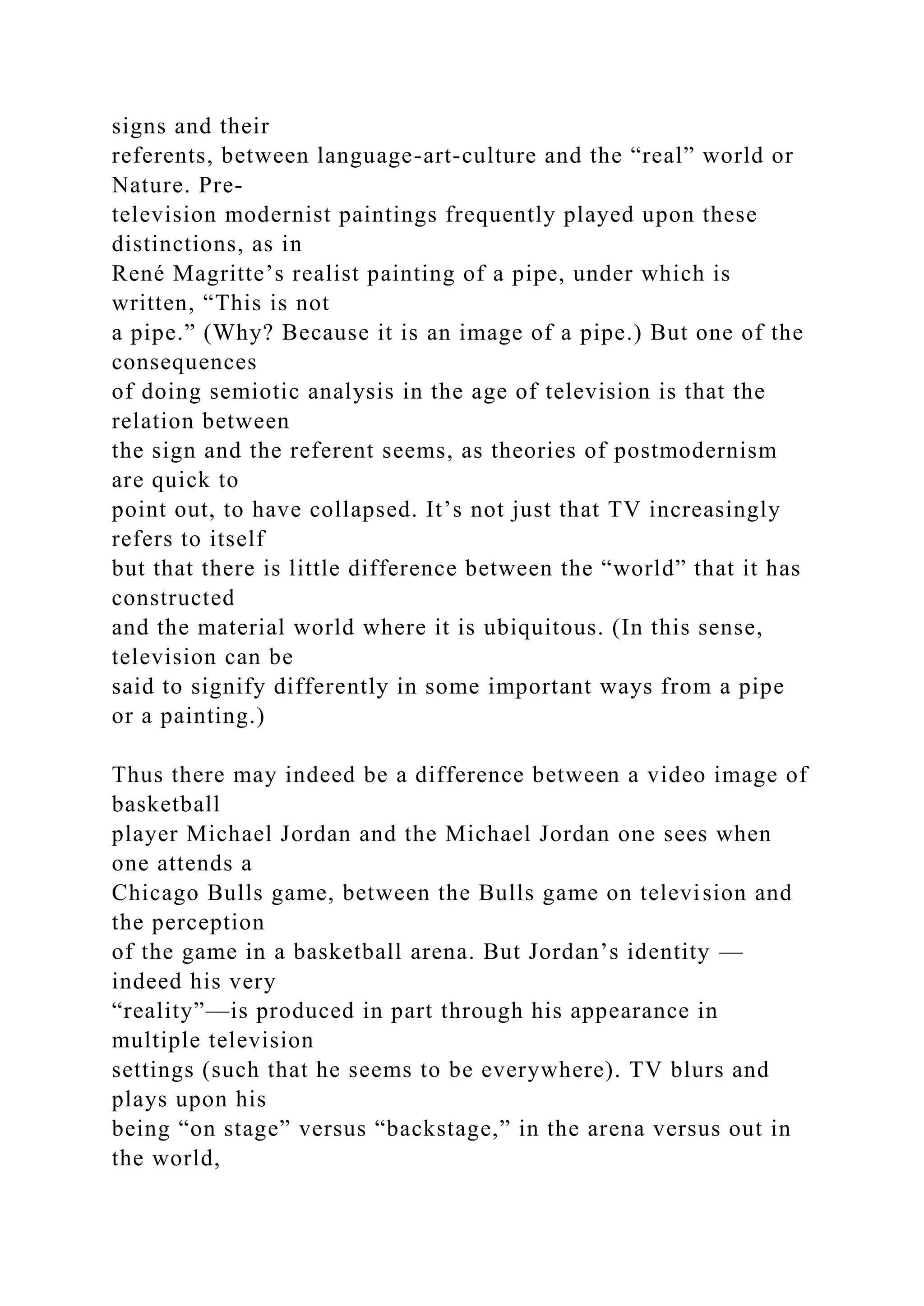 signs and their
referents, between language-art-culture and the “real” world or
Nature. Pre-
television modernist paintings frequently played upon these
distinctions, as in
René Magritte’s realist painting of a pipe, under which is
written, “This is not
a pipe.” (Why? Because it is an image of a pipe.) But one of the
consequences
of doing semiotic analysis in the age of television is that the
relation between
the sign and the referent seems, as theories of postmodernism
are quick to
point out, to have collapsed. It’s not just that TV increasingly
refers to itself
but that there is little difference between the “world” that it has
constructed
and the material world where it is ubiquitous. (In this sense,
television can be
said to signify differently in some important ways from a pipe
or a painting.)
Thus there may indeed be a difference between a video image of
basketball
player Michael Jordan and the Michael Jordan one sees when
one attends a
Chicago Bulls game, between the Bulls game on television and
the perception
of the game in a basketball arena. But Jordan’s identity —
indeed his very
“reality”—is produced in part through his appearance in
multiple television
settings (such that he seems to be everywhere). TV blurs and
plays upon his
being “on stage” versus “backstage,” in the arena versus out in
the world,
 