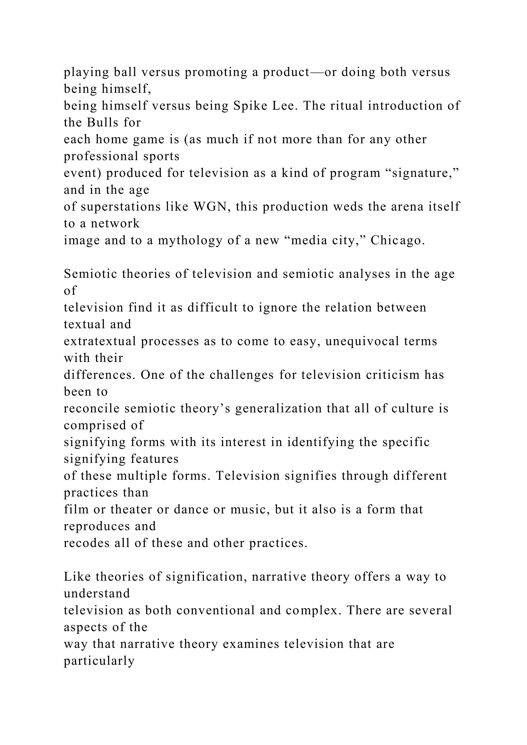 playing ball versus promoting a product—or doing both versus
being himself,
being himself versus being Spike Lee. The ritual introduction of
the Bulls for
each home game is (as much if not more than for any other
professional sports
event) produced for television as a kind of program “signature,”
and in the age
of superstations like WGN, this production weds the arena itself
to a network
image and to a mythology of a new “media city,” Chicago.
Semiotic theories of television and semiotic analyses in the age
of
television find it as difficult to ignore the relation between
textual and
extratextual processes as to come to easy, unequivocal terms
with their
differences. One of the challenges for television criticism has
been to
reconcile semiotic theory’s generalization that all of culture is
comprised of
signifying forms with its interest in identifying the specific
signifying features
of these multiple forms. Television signifies through different
practices than
film or theater or dance or music, but it also is a form that
reproduces and
recodes all of these and other practices.
Like theories of signification, narrative theory offers a way to
understand
television as both conventional and complex. There are several
aspects of the
way that narrative theory examines television that are
particularly
 