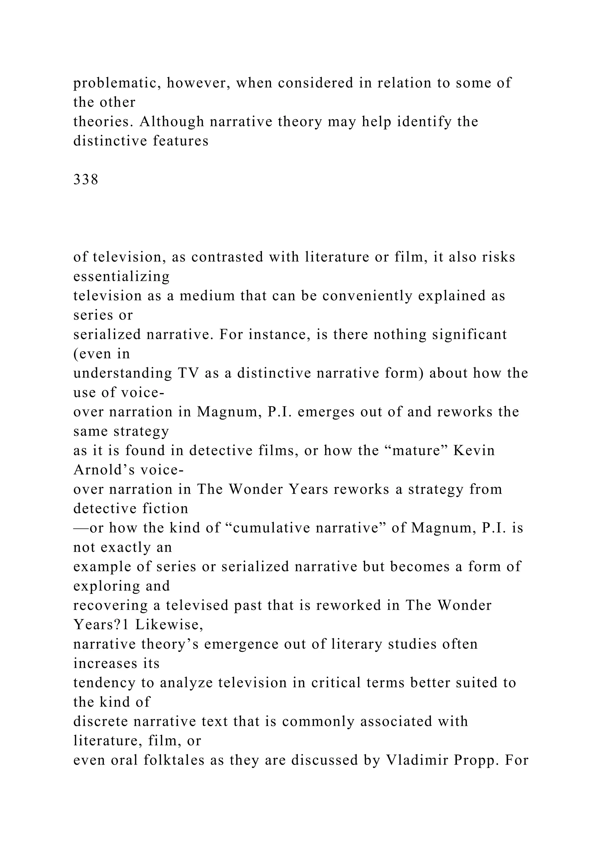 problematic, however, when considered in relation to some of
the other
theories. Although narrative theory may help identify the
distinctive features
338
of television, as contrasted with literature or film, it also risks
essentializing
television as a medium that can be conveniently explained as
series or
serialized narrative. For instance, is there nothing significant
(even in
understanding TV as a distinctive narrative form) about how the
use of voice-
over narration in Magnum, P.I. emerges out of and reworks the
same strategy
as it is found in detective films, or how the “mature” Kevin
Arnold’s voice-
over narration in The Wonder Years reworks a strategy from
detective fiction
—or how the kind of “cumulative narrative” of Magnum, P.I. is
not exactly an
example of series or serialized narrative but becomes a form of
exploring and
recovering a televised past that is reworked in The Wonder
Years?1 Likewise,
narrative theory’s emergence out of literary studies often
increases its
tendency to analyze television in critical terms better suited to
the kind of
discrete narrative text that is commonly associated with
literature, film, or
even oral folktales as they are discussed by Vladimir Propp. For
 
