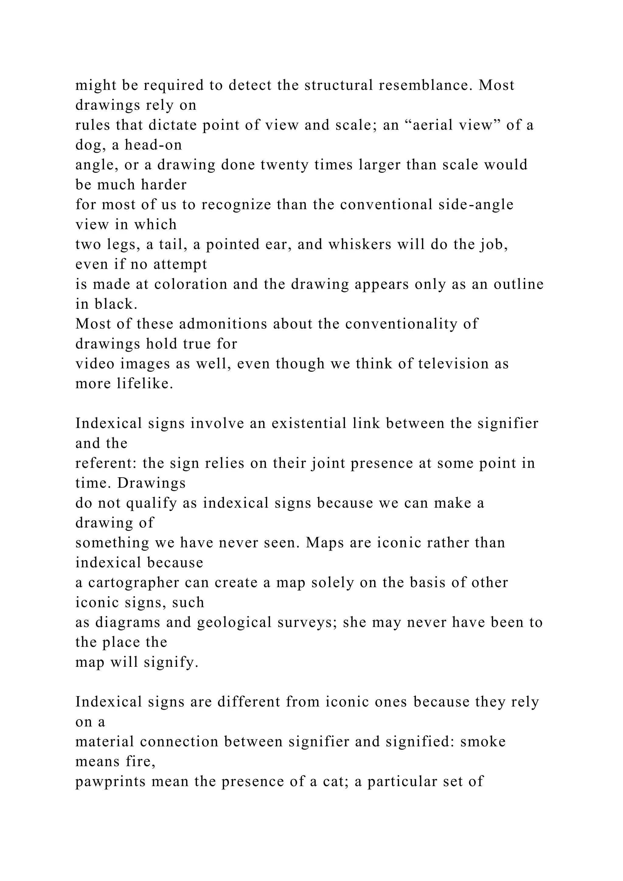 might be required to detect the structural resemblance. Most
drawings rely on
rules that dictate point of view and scale; an “aerial view” of a
dog, a head-on
angle, or a drawing done twenty times larger than scale would
be much harder
for most of us to recognize than the conventional side-angle
view in which
two legs, a tail, a pointed ear, and whiskers will do the job,
even if no attempt
is made at coloration and the drawing appears only as an outline
in black.
Most of these admonitions about the conventionality of
drawings hold true for
video images as well, even though we think of television as
more lifelike.
Indexical signs involve an existential link between the signifier
and the
referent: the sign relies on their joint presence at some point in
time. Drawings
do not qualify as indexical signs because we can make a
drawing of
something we have never seen. Maps are iconic rather than
indexical because
a cartographer can create a map solely on the basis of other
iconic signs, such
as diagrams and geological surveys; she may never have been to
the place the
map will signify.
Indexical signs are different from iconic ones because they rely
on a
material connection between signifier and signified: smoke
means fire,
pawprints mean the presence of a cat; a particular set of
 