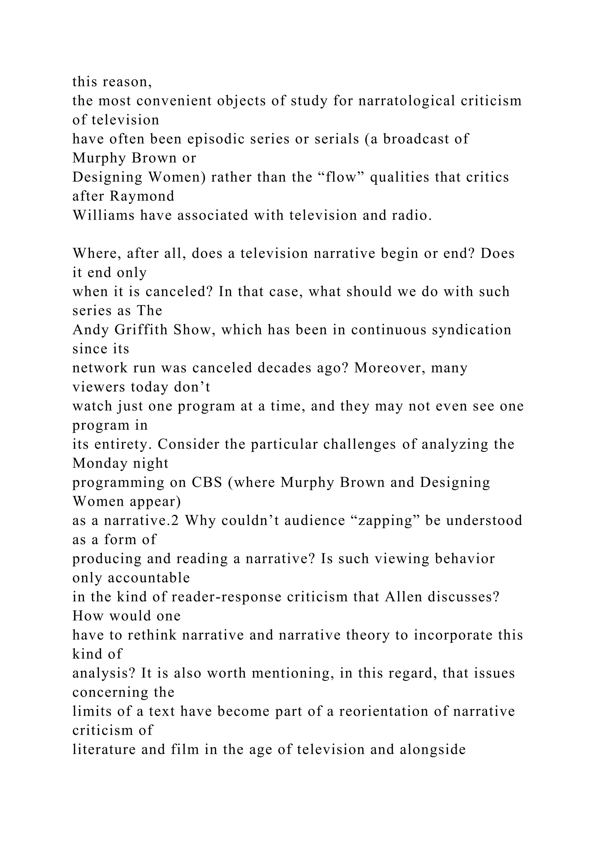 this reason,
the most convenient objects of study for narratological criticism
of television
have often been episodic series or serials (a broadcast of
Murphy Brown or
Designing Women) rather than the “flow” qualities that critics
after Raymond
Williams have associated with television and radio.
Where, after all, does a television narrative begin or end? Does
it end only
when it is canceled? In that case, what should we do with such
series as The
Andy Griffith Show, which has been in continuous syndication
since its
network run was canceled decades ago? Moreover, many
viewers today don’t
watch just one program at a time, and they may not even see one
program in
its entirety. Consider the particular challenges of analyzing the
Monday night
programming on CBS (where Murphy Brown and Designing
Women appear)
as a narrative.2 Why couldn’t audience “zapping” be understood
as a form of
producing and reading a narrative? Is such viewing behavior
only accountable
in the kind of reader-response criticism that Allen discusses?
How would one
have to rethink narrative and narrative theory to incorporate this
kind of
analysis? It is also worth mentioning, in this regard, that issues
concerning the
limits of a text have become part of a reorientation of narrative
criticism of
literature and film in the age of television and alongside
 