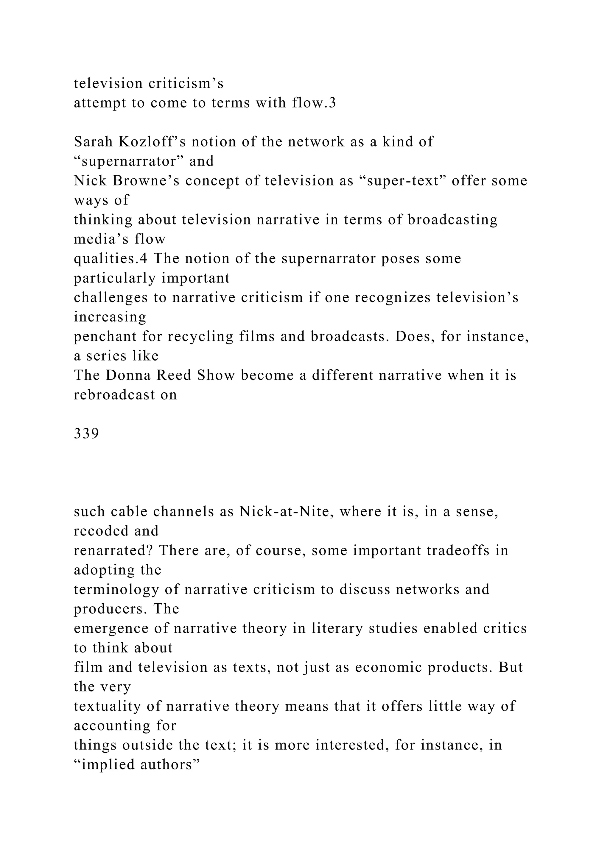 television criticism’s
attempt to come to terms with flow.3
Sarah Kozloff’s notion of the network as a kind of
“supernarrator” and
Nick Browne’s concept of television as “super-text” offer some
ways of
thinking about television narrative in terms of broadcasting
media’s flow
qualities.4 The notion of the supernarrator poses some
particularly important
challenges to narrative criticism if one recognizes television’s
increasing
penchant for recycling films and broadcasts. Does, for instance,
a series like
The Donna Reed Show become a different narrative when it is
rebroadcast on
339
such cable channels as Nick-at-Nite, where it is, in a sense,
recoded and
renarrated? There are, of course, some important tradeoffs in
adopting the
terminology of narrative criticism to discuss networks and
producers. The
emergence of narrative theory in literary studies enabled critics
to think about
film and television as texts, not just as economic products. But
the very
textuality of narrative theory means that it offers little way of
accounting for
things outside the text; it is more interested, for instance, in
“implied authors”
 