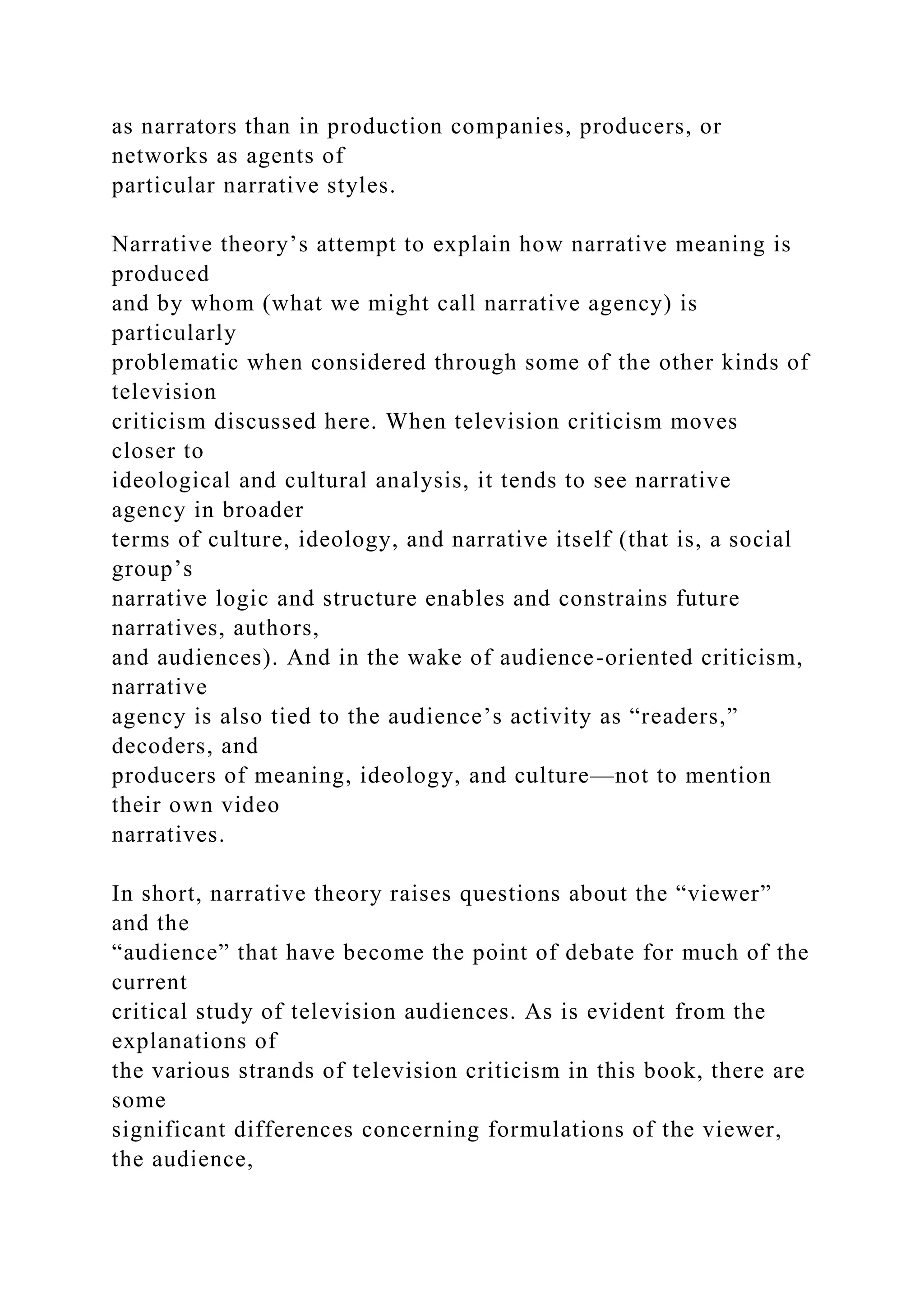 as narrators than in production companies, producers, or
networks as agents of
particular narrative styles.
Narrative theory’s attempt to explain how narrative meaning is
produced
and by whom (what we might call narrative agency) is
particularly
problematic when considered through some of the other kinds of
television
criticism discussed here. When television criticism moves
closer to
ideological and cultural analysis, it tends to see narrative
agency in broader
terms of culture, ideology, and narrative itself (that is, a social
group’s
narrative logic and structure enables and constrains future
narratives, authors,
and audiences). And in the wake of audience-oriented criticism,
narrative
agency is also tied to the audience’s activity as “readers,”
decoders, and
producers of meaning, ideology, and culture—not to mention
their own video
narratives.
In short, narrative theory raises questions about the “viewer”
and the
“audience” that have become the point of debate for much of the
current
critical study of television audiences. As is evident from the
explanations of
the various strands of television criticism in this book, there are
some
significant differences concerning formulations of the viewer,
the audience,
 
