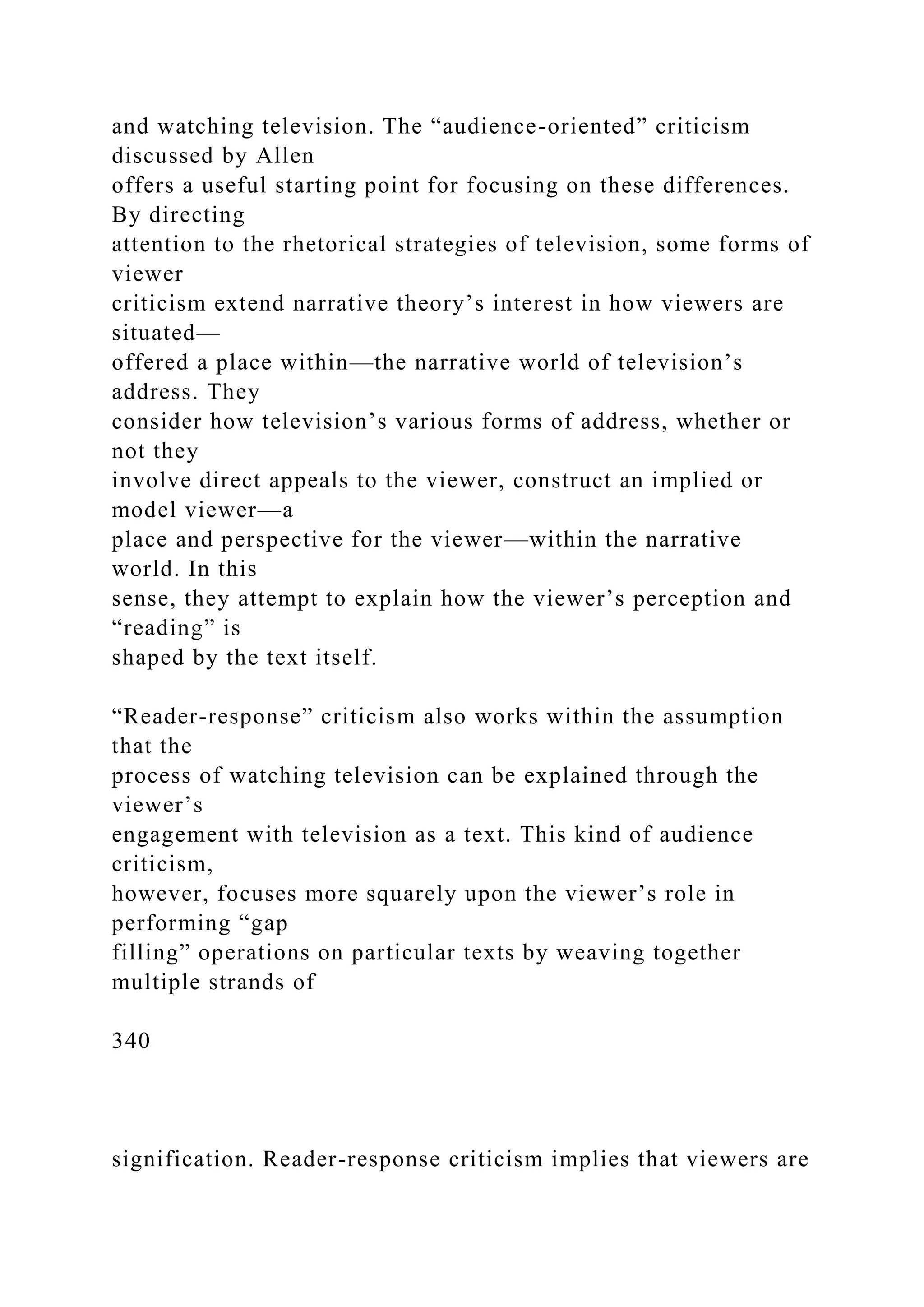and watching television. The “audience-oriented” criticism
discussed by Allen
offers a useful starting point for focusing on these differences.
By directing
attention to the rhetorical strategies of television, some forms of
viewer
criticism extend narrative theory’s interest in how viewers are
situated—
offered a place within—the narrative world of television’s
address. They
consider how television’s various forms of address, whether or
not they
involve direct appeals to the viewer, construct an implied or
model viewer—a
place and perspective for the viewer—within the narrative
world. In this
sense, they attempt to explain how the viewer’s perception and
“reading” is
shaped by the text itself.
“Reader-response” criticism also works within the assumption
that the
process of watching television can be explained through the
viewer’s
engagement with television as a text. This kind of audience
criticism,
however, focuses more squarely upon the viewer’s role in
performing “gap
filling” operations on particular texts by weaving together
multiple strands of
340
signification. Reader-response criticism implies that viewers are
 