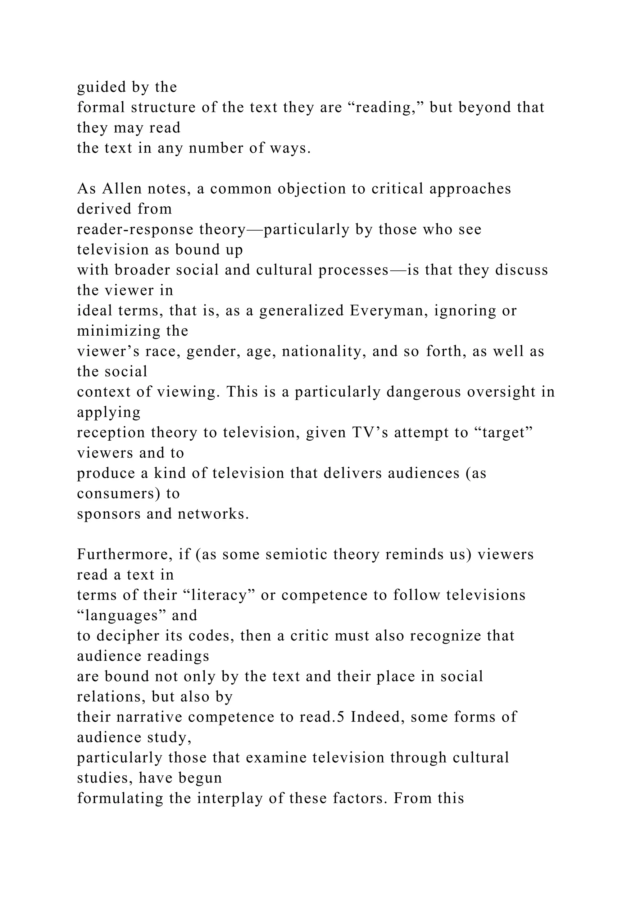 guided by the
formal structure of the text they are “reading,” but beyond that
they may read
the text in any number of ways.
As Allen notes, a common objection to critical approaches
derived from
reader-response theory—particularly by those who see
television as bound up
with broader social and cultural processes—is that they discuss
the viewer in
ideal terms, that is, as a generalized Everyman, ignoring or
minimizing the
viewer’s race, gender, age, nationality, and so forth, as well as
the social
context of viewing. This is a particularly dangerous oversight in
applying
reception theory to television, given TV’s attempt to “target”
viewers and to
produce a kind of television that delivers audiences (as
consumers) to
sponsors and networks.
Furthermore, if (as some semiotic theory reminds us) viewers
read a text in
terms of their “literacy” or competence to follow televisions
“languages” and
to decipher its codes, then a critic must also recognize that
audience readings
are bound not only by the text and their place in social
relations, but also by
their narrative competence to read.5 Indeed, some forms of
audience study,
particularly those that examine television through cultural
studies, have begun
formulating the interplay of these factors. From this
 