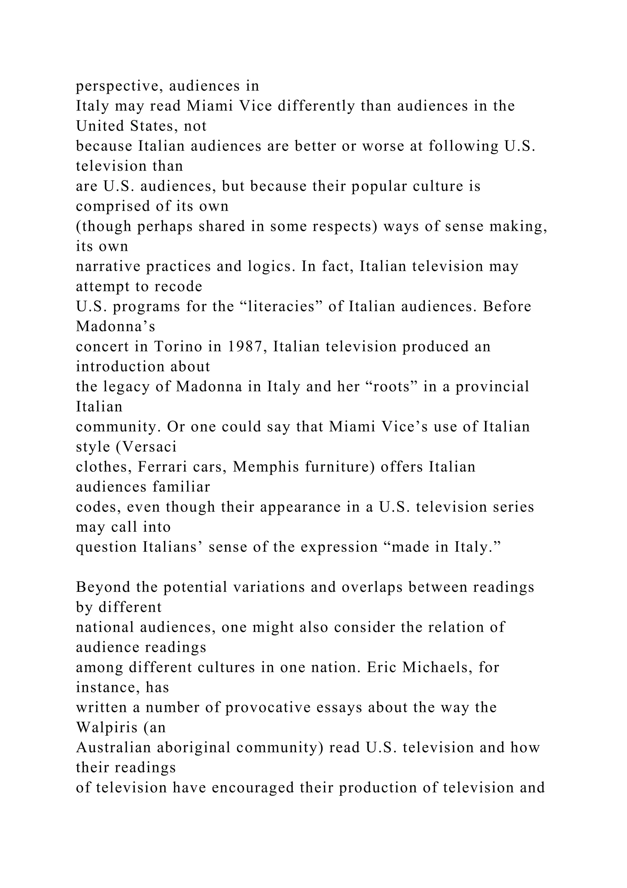 perspective, audiences in
Italy may read Miami Vice differently than audiences in the
United States, not
because Italian audiences are better or worse at following U.S.
television than
are U.S. audiences, but because their popular culture is
comprised of its own
(though perhaps shared in some respects) ways of sense making,
its own
narrative practices and logics. In fact, Italian television may
attempt to recode
U.S. programs for the “literacies” of Italian audiences. Before
Madonna’s
concert in Torino in 1987, Italian television produced an
introduction about
the legacy of Madonna in Italy and her “roots” in a provincial
Italian
community. Or one could say that Miami Vice’s use of Italian
style (Versaci
clothes, Ferrari cars, Memphis furniture) offers Italian
audiences familiar
codes, even though their appearance in a U.S. television series
may call into
question Italians’ sense of the expression “made in Italy.”
Beyond the potential variations and overlaps between readings
by different
national audiences, one might also consider the relation of
audience readings
among different cultures in one nation. Eric Michaels, for
instance, has
written a number of provocative essays about the way the
Walpiris (an
Australian aboriginal community) read U.S. television and how
their readings
of television have encouraged their production of television and
 