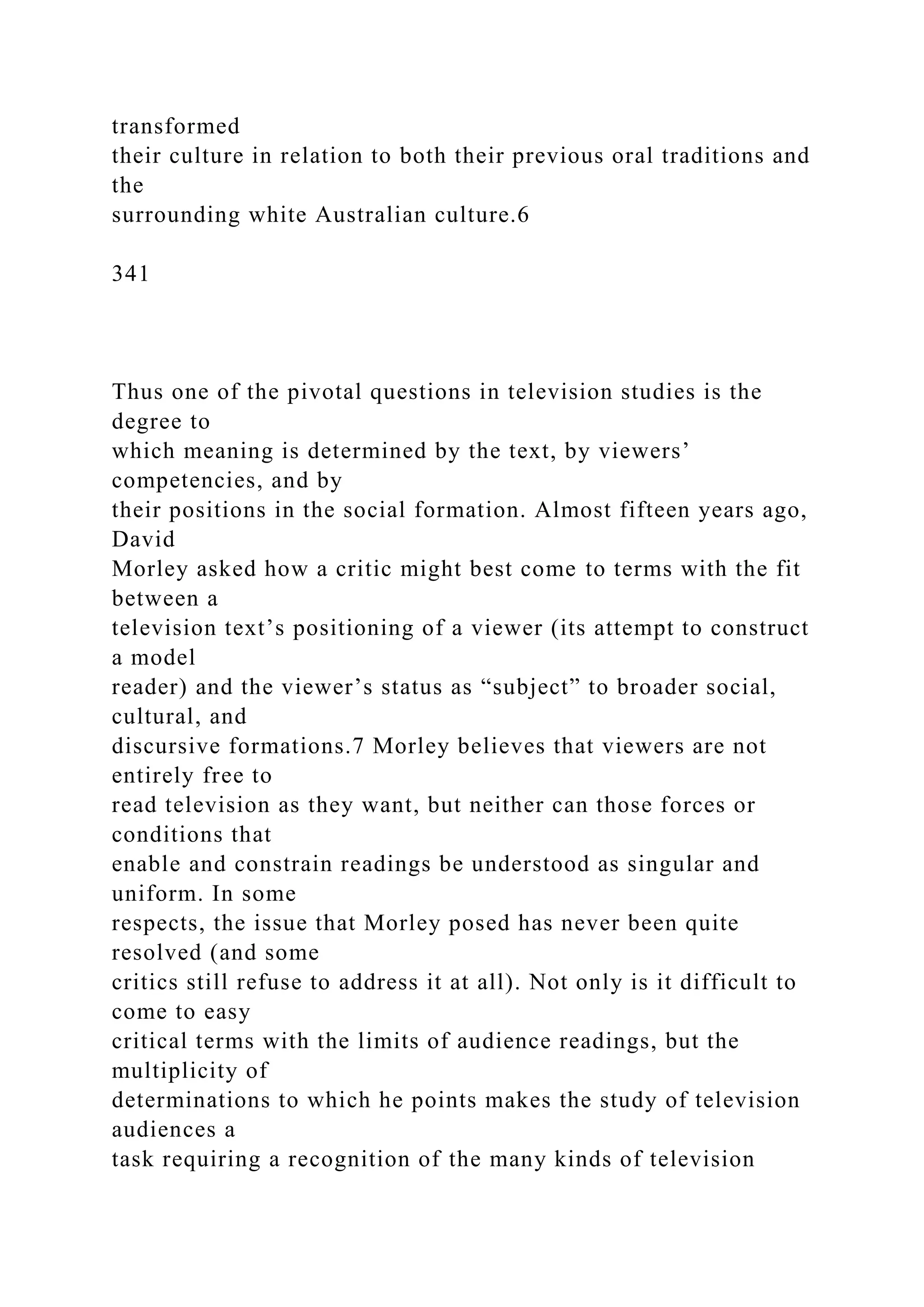 transformed
their culture in relation to both their previous oral traditions and
the
surrounding white Australian culture.6
341
Thus one of the pivotal questions in television studies is the
degree to
which meaning is determined by the text, by viewers’
competencies, and by
their positions in the social formation. Almost fifteen years ago,
David
Morley asked how a critic might best come to terms with the fit
between a
television text’s positioning of a viewer (its attempt to construct
a model
reader) and the viewer’s status as “subject” to broader social,
cultural, and
discursive formations.7 Morley believes that viewers are not
entirely free to
read television as they want, but neither can those forces or
conditions that
enable and constrain readings be understood as singular and
uniform. In some
respects, the issue that Morley posed has never been quite
resolved (and some
critics still refuse to address it at all). Not only is it difficult to
come to easy
critical terms with the limits of audience readings, but the
multiplicity of
determinations to which he points makes the study of television
audiences a
task requiring a recognition of the many kinds of television
 