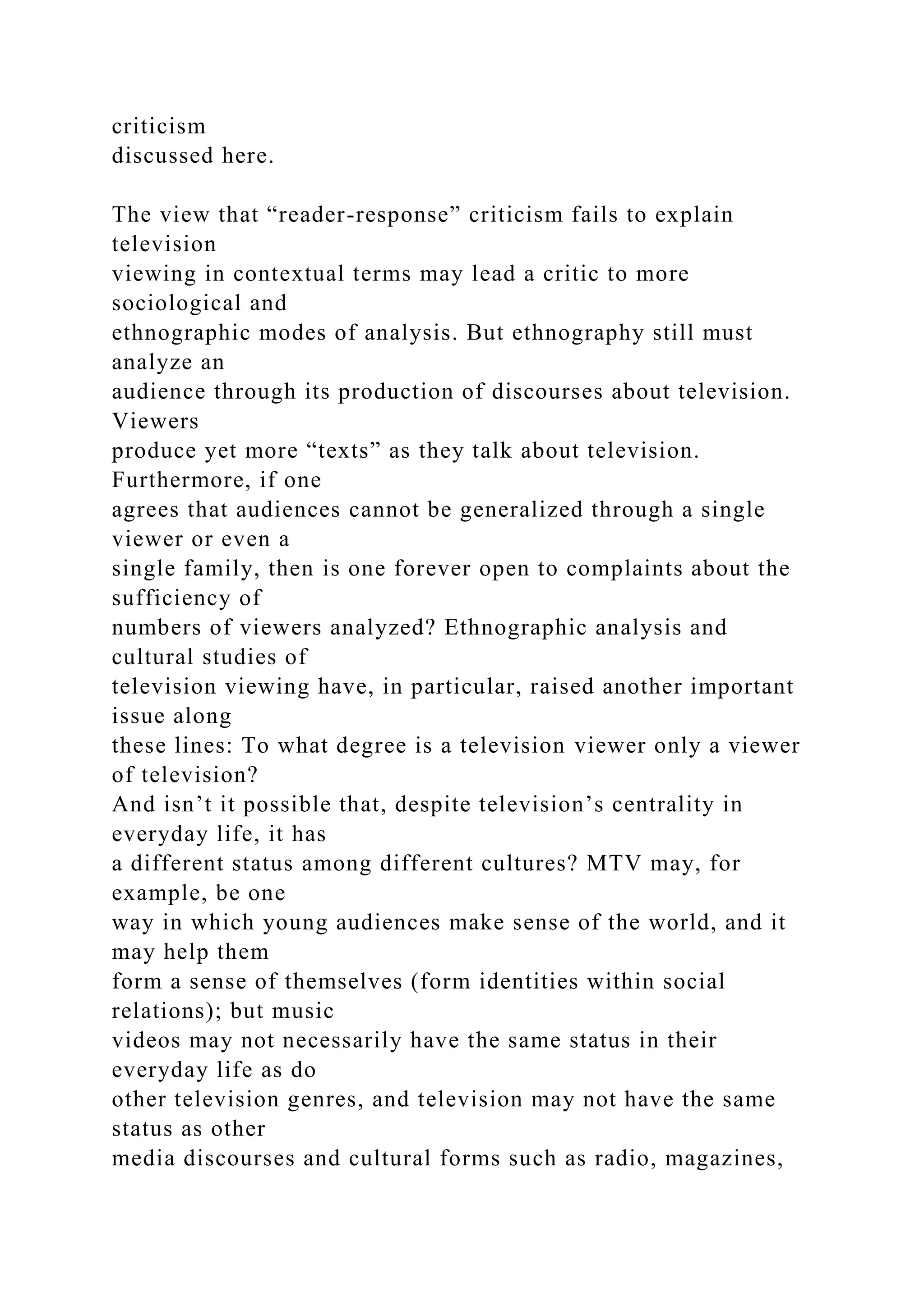 criticism
discussed here.
The view that “reader-response” criticism fails to explain
television
viewing in contextual terms may lead a critic to more
sociological and
ethnographic modes of analysis. But ethnography still must
analyze an
audience through its production of discourses about television.
Viewers
produce yet more “texts” as they talk about television.
Furthermore, if one
agrees that audiences cannot be generalized through a single
viewer or even a
single family, then is one forever open to complaints about the
sufficiency of
numbers of viewers analyzed? Ethnographic analysis and
cultural studies of
television viewing have, in particular, raised another important
issue along
these lines: To what degree is a television viewer only a viewer
of television?
And isn’t it possible that, despite television’s centrality in
everyday life, it has
a different status among different cultures? MTV may, for
example, be one
way in which young audiences make sense of the world, and it
may help them
form a sense of themselves (form identities within social
relations); but music
videos may not necessarily have the same status in their
everyday life as do
other television genres, and television may not have the same
status as other
media discourses and cultural forms such as radio, magazines,
 