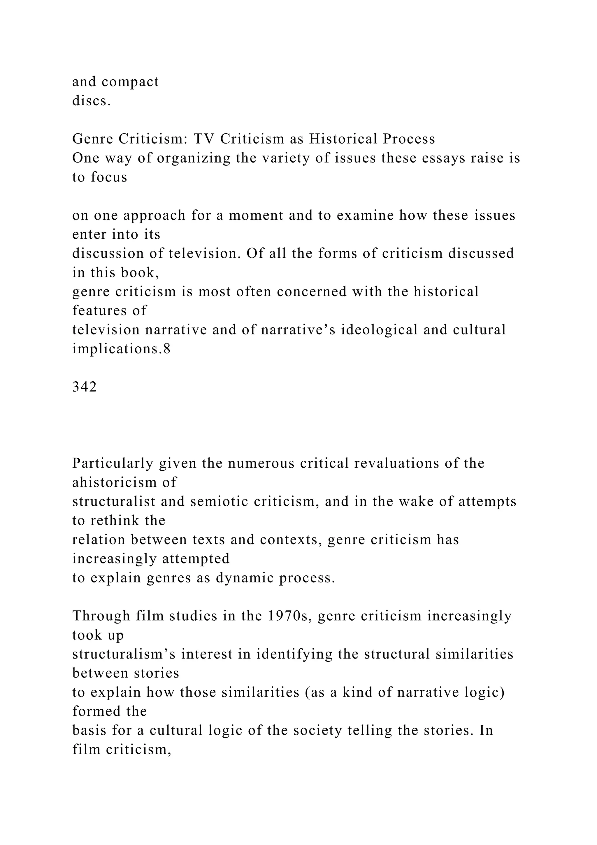 and compact
discs.
Genre Criticism: TV Criticism as Historical Process
One way of organizing the variety of issues these essays raise is
to focus
on one approach for a moment and to examine how these issues
enter into its
discussion of television. Of all the forms of criticism discussed
in this book,
genre criticism is most often concerned with the historical
features of
television narrative and of narrative’s ideological and cultural
implications.8
342
Particularly given the numerous critical revaluations of the
ahistoricism of
structuralist and semiotic criticism, and in the wake of attempts
to rethink the
relation between texts and contexts, genre criticism has
increasingly attempted
to explain genres as dynamic process.
Through film studies in the 1970s, genre criticism increasingly
took up
structuralism’s interest in identifying the structural similarities
between stories
to explain how those similarities (as a kind of narrative logic)
formed the
basis for a cultural logic of the society telling the stories. In
film criticism,
 