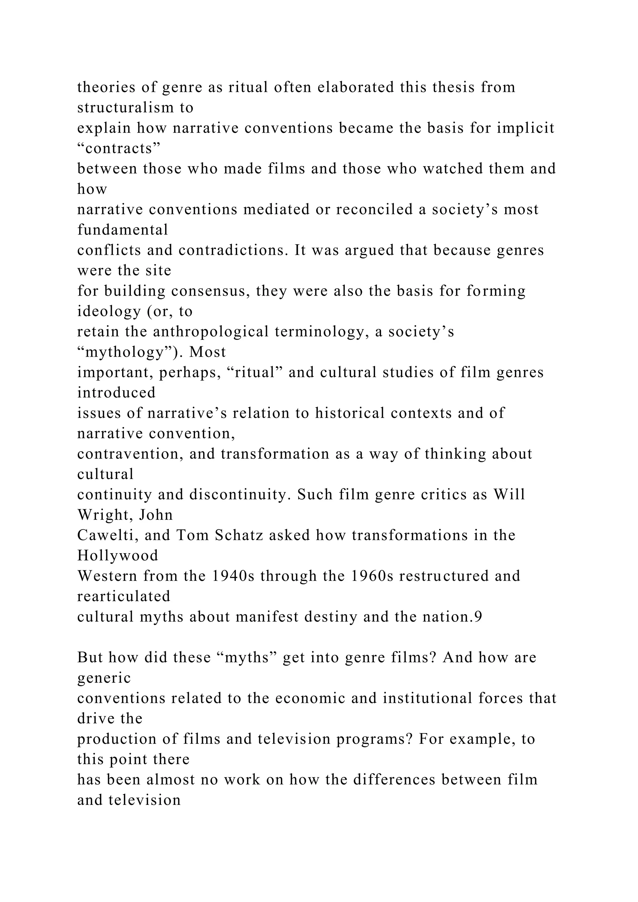 theories of genre as ritual often elaborated this thesis from
structuralism to
explain how narrative conventions became the basis for implicit
“contracts”
between those who made films and those who watched them and
how
narrative conventions mediated or reconciled a society’s most
fundamental
conflicts and contradictions. It was argued that because genres
were the site
for building consensus, they were also the basis for forming
ideology (or, to
retain the anthropological terminology, a society’s
“mythology”). Most
important, perhaps, “ritual” and cultural studies of film genres
introduced
issues of narrative’s relation to historical contexts and of
narrative convention,
contravention, and transformation as a way of thinking about
cultural
continuity and discontinuity. Such film genre critics as Will
Wright, John
Cawelti, and Tom Schatz asked how transformations in the
Hollywood
Western from the 1940s through the 1960s restructured and
rearticulated
cultural myths about manifest destiny and the nation.9
But how did these “myths” get into genre films? And how are
generic
conventions related to the economic and institutional forces that
drive the
production of films and television programs? For example, to
this point there
has been almost no work on how the differences between film
and television
 