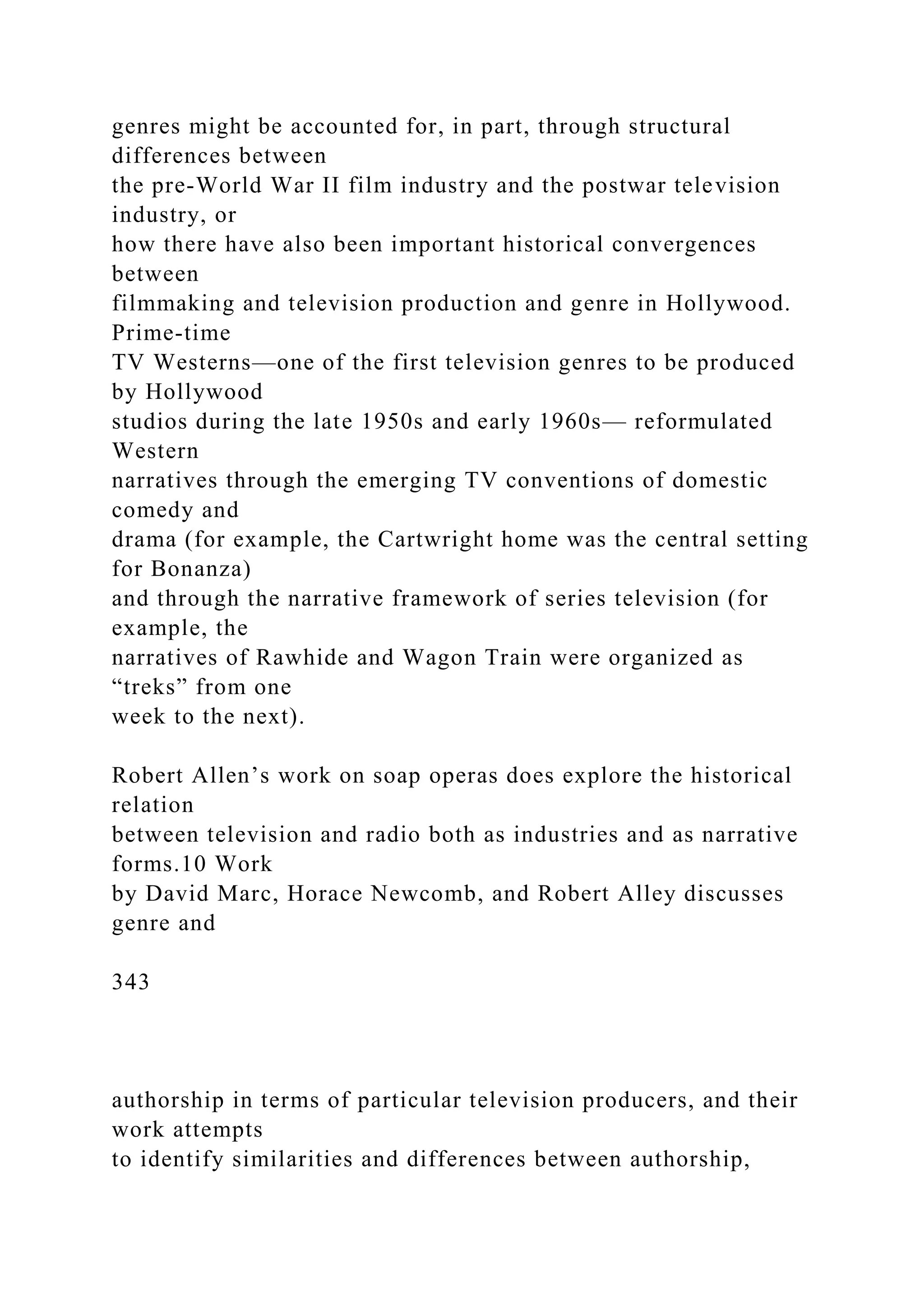 genres might be accounted for, in part, through structural
differences between
the pre-World War II film industry and the postwar television
industry, or
how there have also been important historical convergences
between
filmmaking and television production and genre in Hollywood.
Prime-time
TV Westerns—one of the first television genres to be produced
by Hollywood
studios during the late 1950s and early 1960s— reformulated
Western
narratives through the emerging TV conventions of domestic
comedy and
drama (for example, the Cartwright home was the central setting
for Bonanza)
and through the narrative framework of series television (for
example, the
narratives of Rawhide and Wagon Train were organized as
“treks” from one
week to the next).
Robert Allen’s work on soap operas does explore the historical
relation
between television and radio both as industries and as narrative
forms.10 Work
by David Marc, Horace Newcomb, and Robert Alley discusses
genre and
343
authorship in terms of particular television producers, and their
work attempts
to identify similarities and differences between authorship,
 