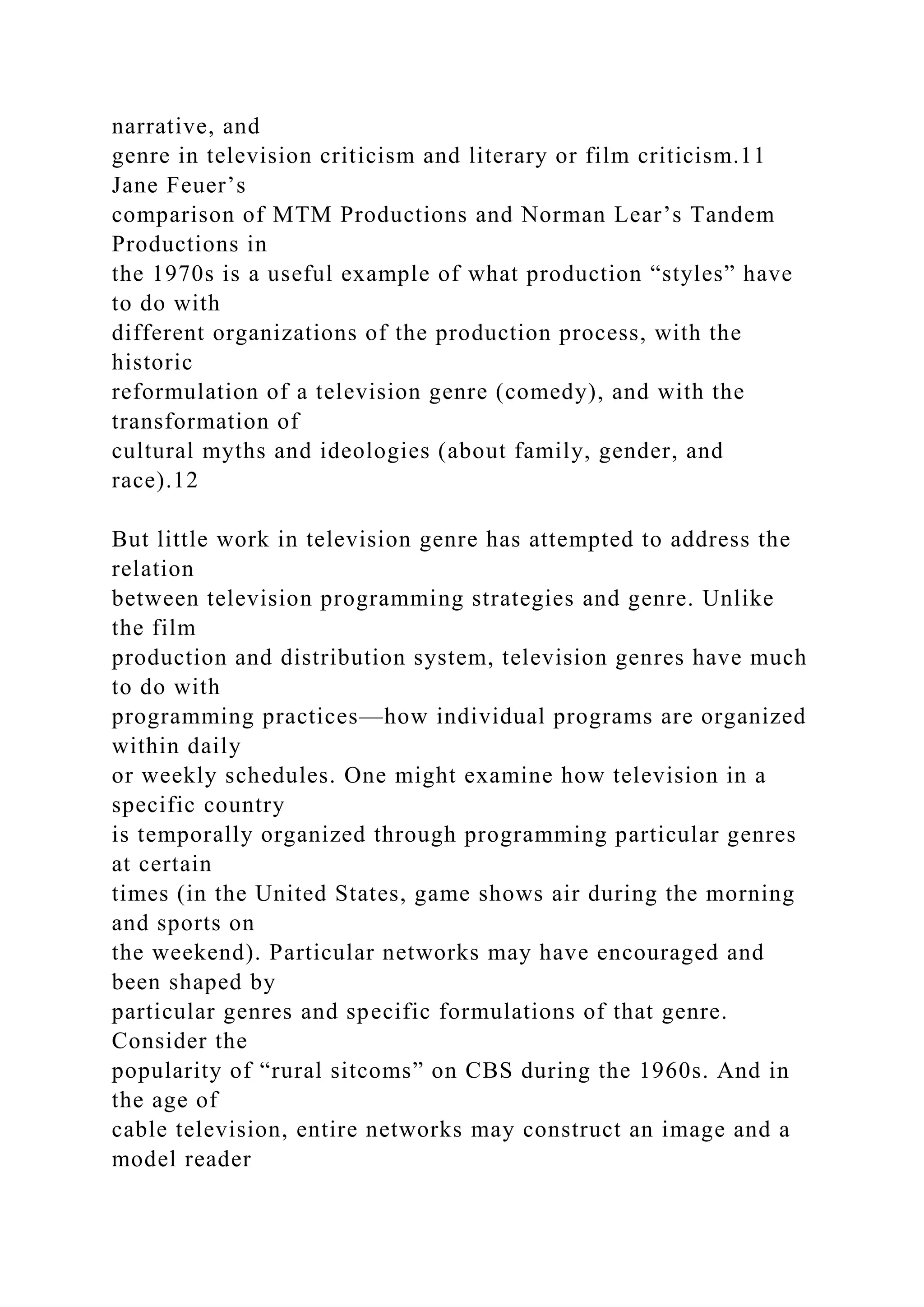 narrative, and
genre in television criticism and literary or film criticism.11
Jane Feuer’s
comparison of MTM Productions and Norman Lear’s Tandem
Productions in
the 1970s is a useful example of what production “styles” have
to do with
different organizations of the production process, with the
historic
reformulation of a television genre (comedy), and with the
transformation of
cultural myths and ideologies (about family, gender, and
race).12
But little work in television genre has attempted to address the
relation
between television programming strategies and genre. Unlike
the film
production and distribution system, television genres have much
to do with
programming practices—how individual programs are organized
within daily
or weekly schedules. One might examine how television in a
specific country
is temporally organized through programming particular genres
at certain
times (in the United States, game shows air during the morning
and sports on
the weekend). Particular networks may have encouraged and
been shaped by
particular genres and specific formulations of that genre.
Consider the
popularity of “rural sitcoms” on CBS during the 1960s. And in
the age of
cable television, entire networks may construct an image and a
model reader
 