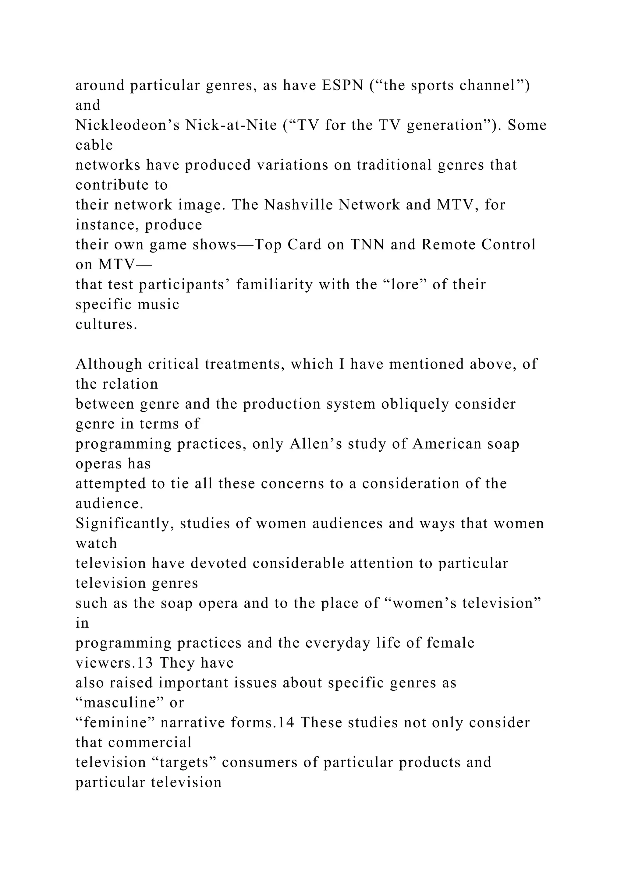 around particular genres, as have ESPN (“the sports channel”)
and
Nickleodeon’s Nick-at-Nite (“TV for the TV generation”). Some
cable
networks have produced variations on traditional genres that
contribute to
their network image. The Nashville Network and MTV, for
instance, produce
their own game shows—Top Card on TNN and Remote Control
on MTV—
that test participants’ familiarity with the “lore” of their
specific music
cultures.
Although critical treatments, which I have mentioned above, of
the relation
between genre and the production system obliquely consider
genre in terms of
programming practices, only Allen’s study of American soap
operas has
attempted to tie all these concerns to a consideration of the
audience.
Significantly, studies of women audiences and ways that women
watch
television have devoted considerable attention to particular
television genres
such as the soap opera and to the place of “women’s television”
in
programming practices and the everyday life of female
viewers.13 They have
also raised important issues about specific genres as
“masculine” or
“feminine” narrative forms.14 These studies not only consider
that commercial
television “targets” consumers of particular products and
particular television
 