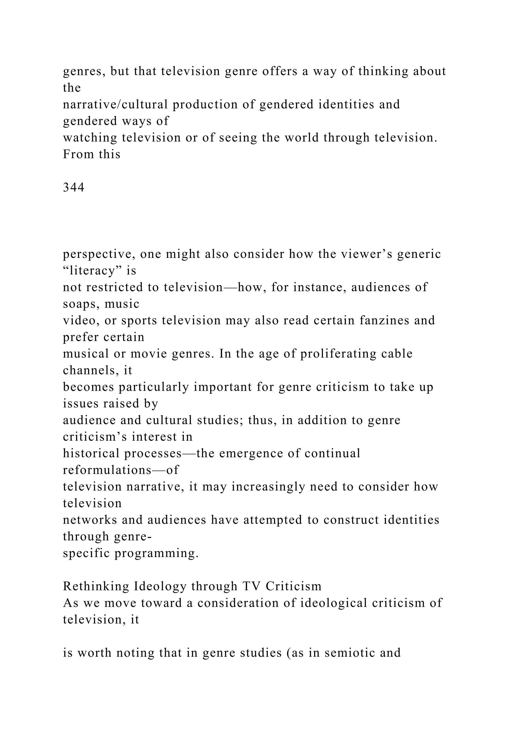 genres, but that television genre offers a way of thinking about
the
narrative/cultural production of gendered identities and
gendered ways of
watching television or of seeing the world through television.
From this
344
perspective, one might also consider how the viewer’s generic
“literacy” is
not restricted to television—how, for instance, audiences of
soaps, music
video, or sports television may also read certain fanzines and
prefer certain
musical or movie genres. In the age of proliferating cable
channels, it
becomes particularly important for genre criticism to take up
issues raised by
audience and cultural studies; thus, in addition to genre
criticism’s interest in
historical processes—the emergence of continual
reformulations—of
television narrative, it may increasingly need to consider how
television
networks and audiences have attempted to construct identities
through genre-
specific programming.
Rethinking Ideology through TV Criticism
As we move toward a consideration of ideological criticism of
television, it
is worth noting that in genre studies (as in semiotic and
 