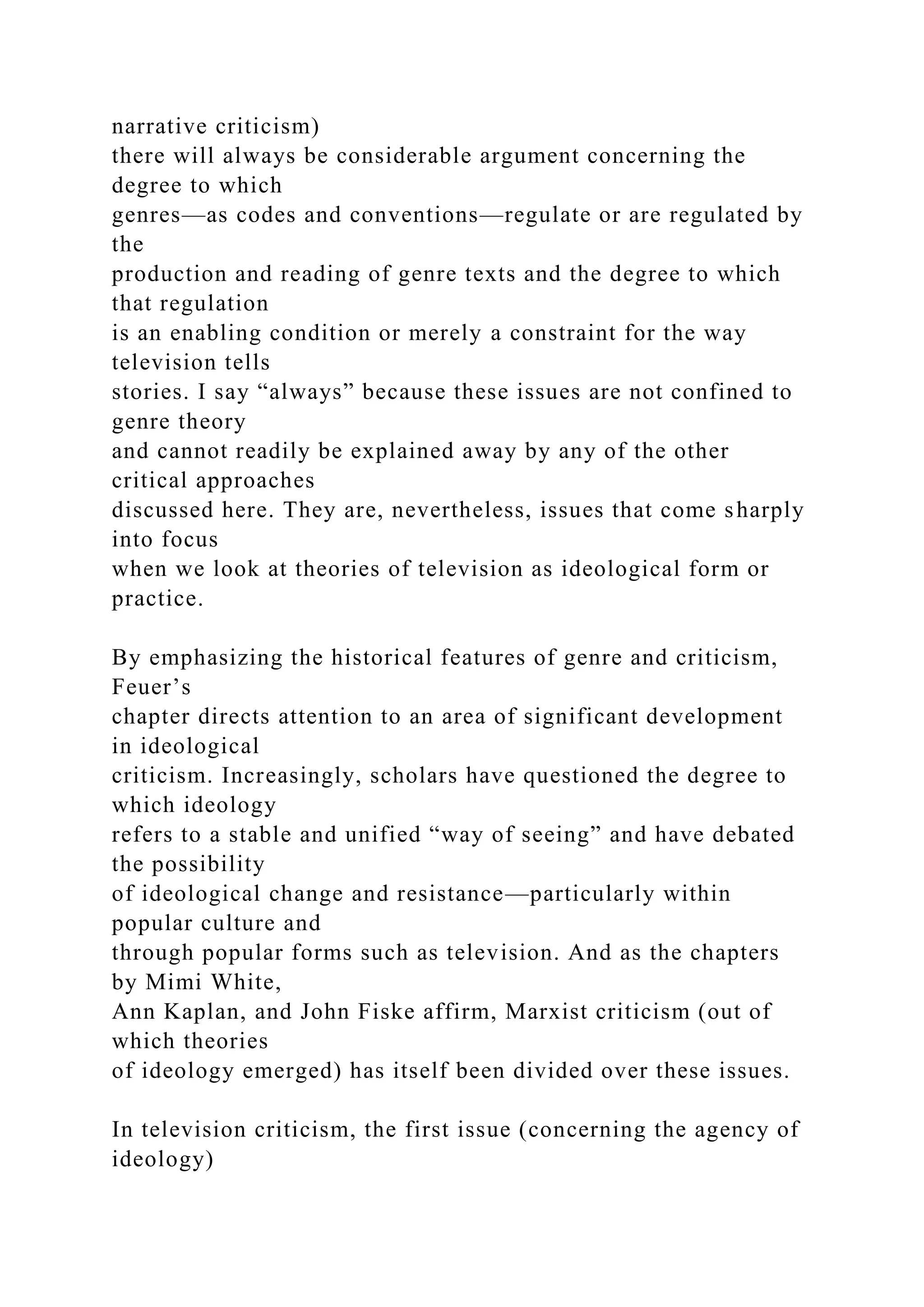 narrative criticism)
there will always be considerable argument concerning the
degree to which
genres—as codes and conventions—regulate or are regulated by
the
production and reading of genre texts and the degree to which
that regulation
is an enabling condition or merely a constraint for the way
television tells
stories. I say “always” because these issues are not confined to
genre theory
and cannot readily be explained away by any of the other
critical approaches
discussed here. They are, nevertheless, issues that come sharply
into focus
when we look at theories of television as ideological form or
practice.
By emphasizing the historical features of genre and criticism,
Feuer’s
chapter directs attention to an area of significant development
in ideological
criticism. Increasingly, scholars have questioned the degree to
which ideology
refers to a stable and unified “way of seeing” and have debated
the possibility
of ideological change and resistance—particularly within
popular culture and
through popular forms such as television. And as the chapters
by Mimi White,
Ann Kaplan, and John Fiske affirm, Marxist criticism (out of
which theories
of ideology emerged) has itself been divided over these issues.
In television criticism, the first issue (concerning the agency of
ideology)
 