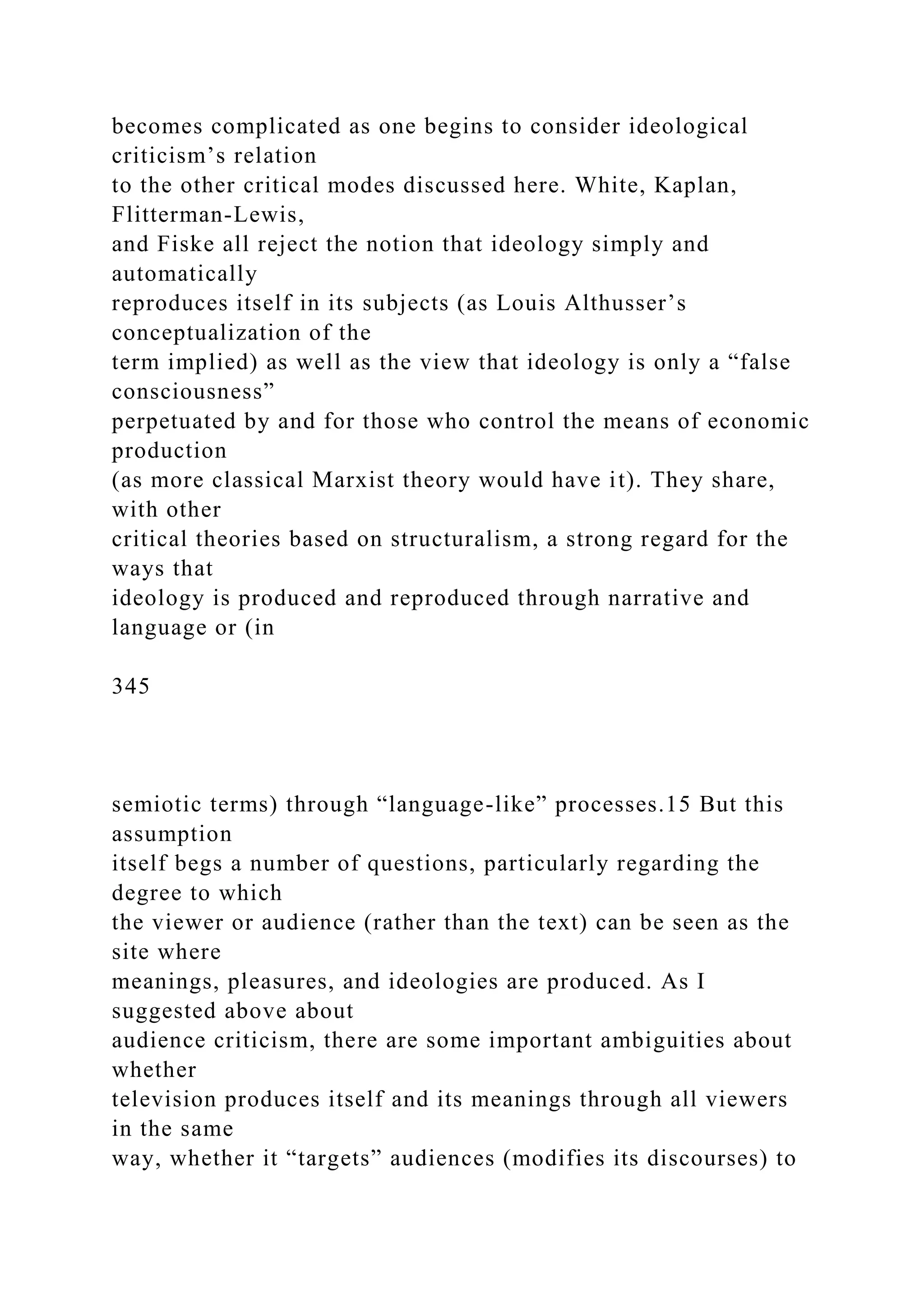 becomes complicated as one begins to consider ideological
criticism’s relation
to the other critical modes discussed here. White, Kaplan,
Flitterman-Lewis,
and Fiske all reject the notion that ideology simply and
automatically
reproduces itself in its subjects (as Louis Althusser’s
conceptualization of the
term implied) as well as the view that ideology is only a “false
consciousness”
perpetuated by and for those who control the means of economic
production
(as more classical Marxist theory would have it). They share,
with other
critical theories based on structuralism, a strong regard for the
ways that
ideology is produced and reproduced through narrative and
language or (in
345
semiotic terms) through “language-like” processes.15 But this
assumption
itself begs a number of questions, particularly regarding the
degree to which
the viewer or audience (rather than the text) can be seen as the
site where
meanings, pleasures, and ideologies are produced. As I
suggested above about
audience criticism, there are some important ambiguities about
whether
television produces itself and its meanings through all viewers
in the same
way, whether it “targets” audiences (modifies its discourses) to
 