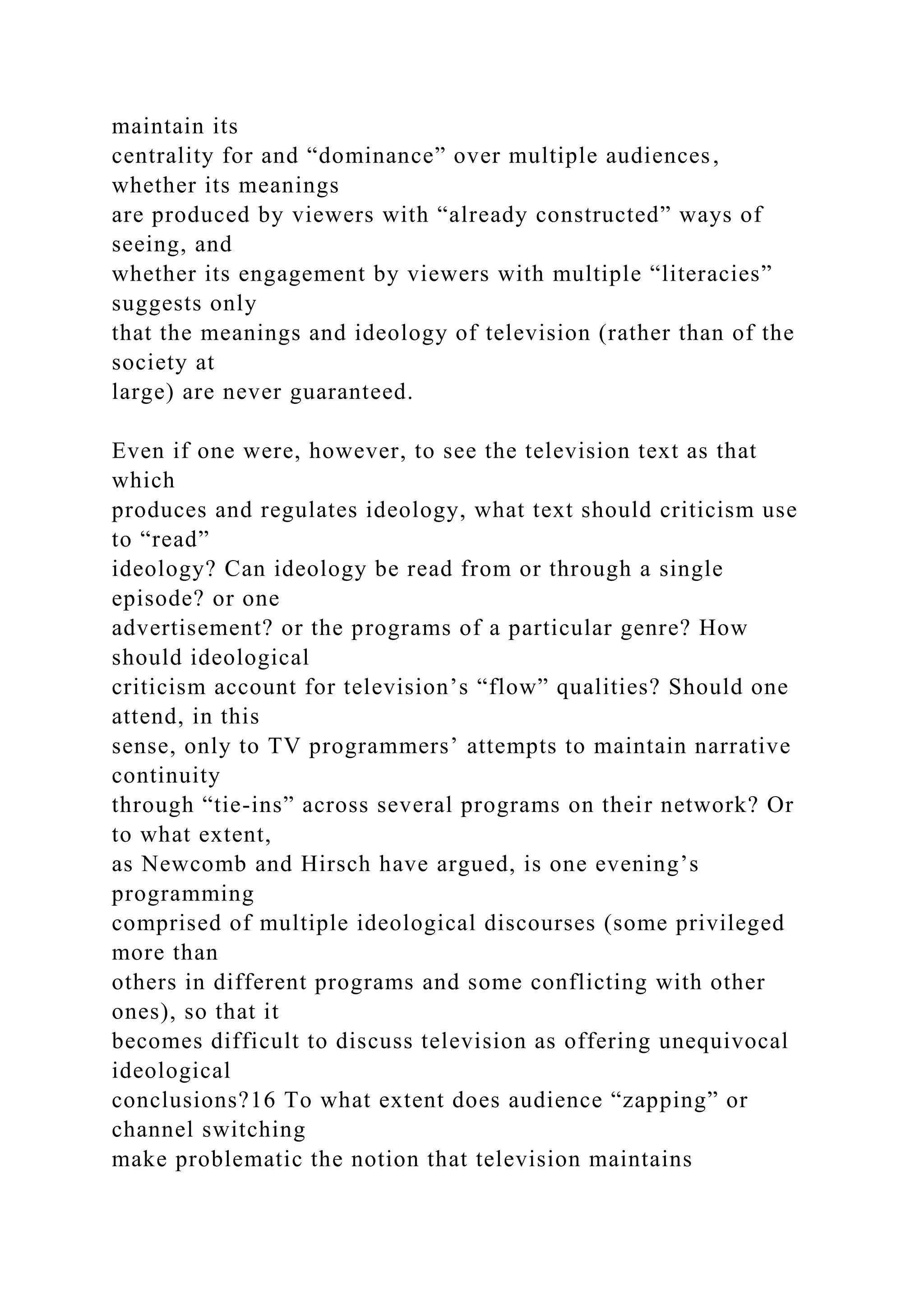 maintain its
centrality for and “dominance” over multiple audiences,
whether its meanings
are produced by viewers with “already constructed” ways of
seeing, and
whether its engagement by viewers with multiple “literacies”
suggests only
that the meanings and ideology of television (rather than of the
society at
large) are never guaranteed.
Even if one were, however, to see the television text as that
which
produces and regulates ideology, what text should criticism use
to “read”
ideology? Can ideology be read from or through a single
episode? or one
advertisement? or the programs of a particular genre? How
should ideological
criticism account for television’s “flow” qualities? Should one
attend, in this
sense, only to TV programmers’ attempts to maintain narrative
continuity
through “tie-ins” across several programs on their network? Or
to what extent,
as Newcomb and Hirsch have argued, is one evening’s
programming
comprised of multiple ideological discourses (some privileged
more than
others in different programs and some conflicting with other
ones), so that it
becomes difficult to discuss television as offering unequivocal
ideological
conclusions?16 To what extent does audience “zapping” or
channel switching
make problematic the notion that television maintains
 