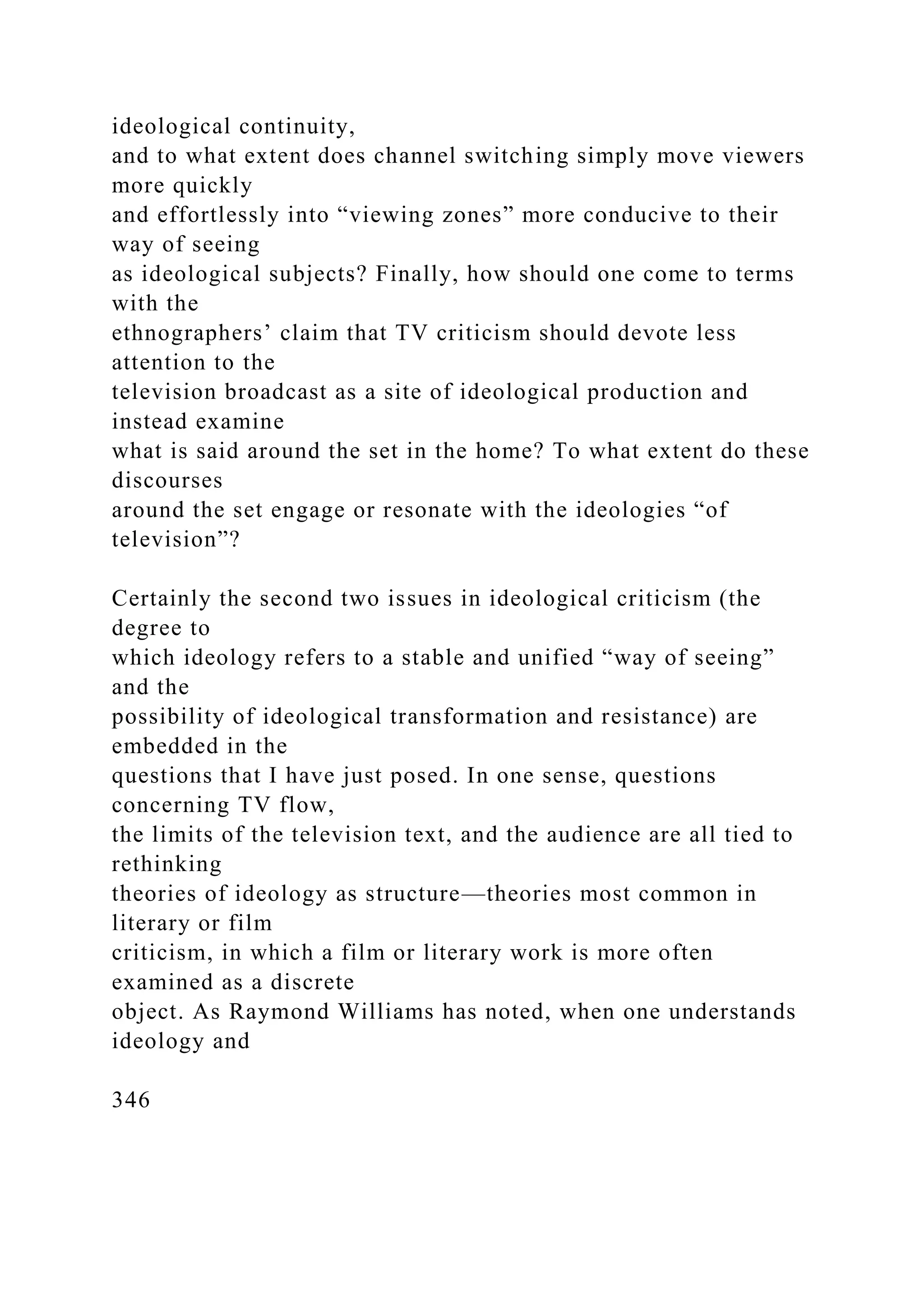 ideological continuity,
and to what extent does channel switching simply move viewers
more quickly
and effortlessly into “viewing zones” more conducive to their
way of seeing
as ideological subjects? Finally, how should one come to terms
with the
ethnographers’ claim that TV criticism should devote less
attention to the
television broadcast as a site of ideological production and
instead examine
what is said around the set in the home? To what extent do these
discourses
around the set engage or resonate with the ideologies “of
television”?
Certainly the second two issues in ideological criticism (the
degree to
which ideology refers to a stable and unified “way of seeing”
and the
possibility of ideological transformation and resistance) are
embedded in the
questions that I have just posed. In one sense, questions
concerning TV flow,
the limits of the television text, and the audience are all tied to
rethinking
theories of ideology as structure—theories most common in
literary or film
criticism, in which a film or literary work is more often
examined as a discrete
object. As Raymond Williams has noted, when one understands
ideology and
346
 