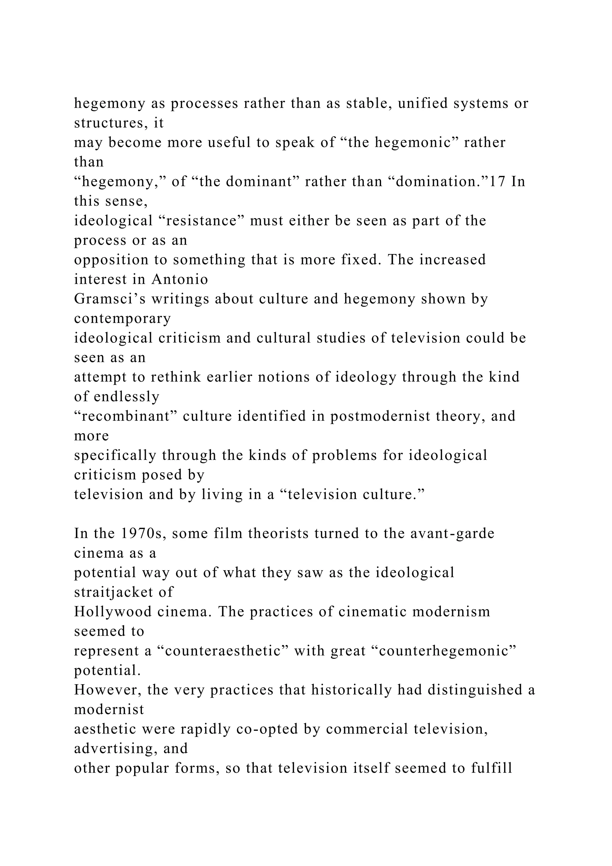 hegemony as processes rather than as stable, unified systems or
structures, it
may become more useful to speak of “the hegemonic” rather
than
“hegemony,” of “the dominant” rather than “domination.”17 In
this sense,
ideological “resistance” must either be seen as part of the
process or as an
opposition to something that is more fixed. The increased
interest in Antonio
Gramsci’s writings about culture and hegemony shown by
contemporary
ideological criticism and cultural studies of television could be
seen as an
attempt to rethink earlier notions of ideology through the kind
of endlessly
“recombinant” culture identified in postmodernist theory, and
more
specifically through the kinds of problems for ideological
criticism posed by
television and by living in a “television culture.”
In the 1970s, some film theorists turned to the avant-garde
cinema as a
potential way out of what they saw as the ideological
straitjacket of
Hollywood cinema. The practices of cinematic modernism
seemed to
represent a “counteraesthetic” with great “counterhegemonic”
potential.
However, the very practices that historically had distinguished a
modernist
aesthetic were rapidly co-opted by commercial television,
advertising, and
other popular forms, so that television itself seemed to fulfill
 
