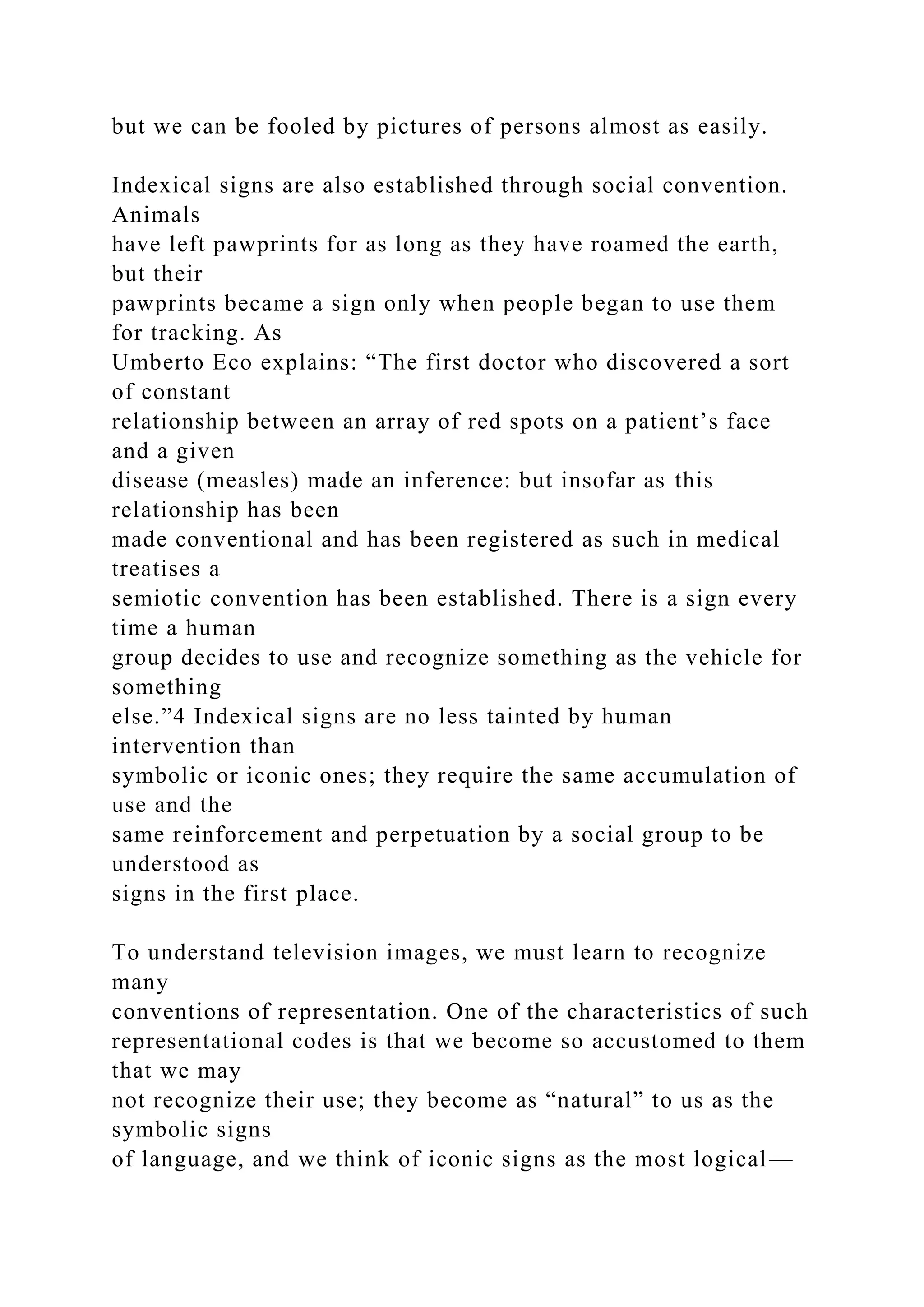 but we can be fooled by pictures of persons almost as easily.
Indexical signs are also established through social convention.
Animals
have left pawprints for as long as they have roamed the earth,
but their
pawprints became a sign only when people began to use them
for tracking. As
Umberto Eco explains: “The first doctor who discovered a sort
of constant
relationship between an array of red spots on a patient’s face
and a given
disease (measles) made an inference: but insofar as this
relationship has been
made conventional and has been registered as such in medical
treatises a
semiotic convention has been established. There is a sign every
time a human
group decides to use and recognize something as the vehicle for
something
else.”4 Indexical signs are no less tainted by human
intervention than
symbolic or iconic ones; they require the same accumulation of
use and the
same reinforcement and perpetuation by a social group to be
understood as
signs in the first place.
To understand television images, we must learn to recognize
many
conventions of representation. One of the characteristics of such
representational codes is that we become so accustomed to them
that we may
not recognize their use; they become as “natural” to us as the
symbolic signs
of language, and we think of iconic signs as the most logical—
 