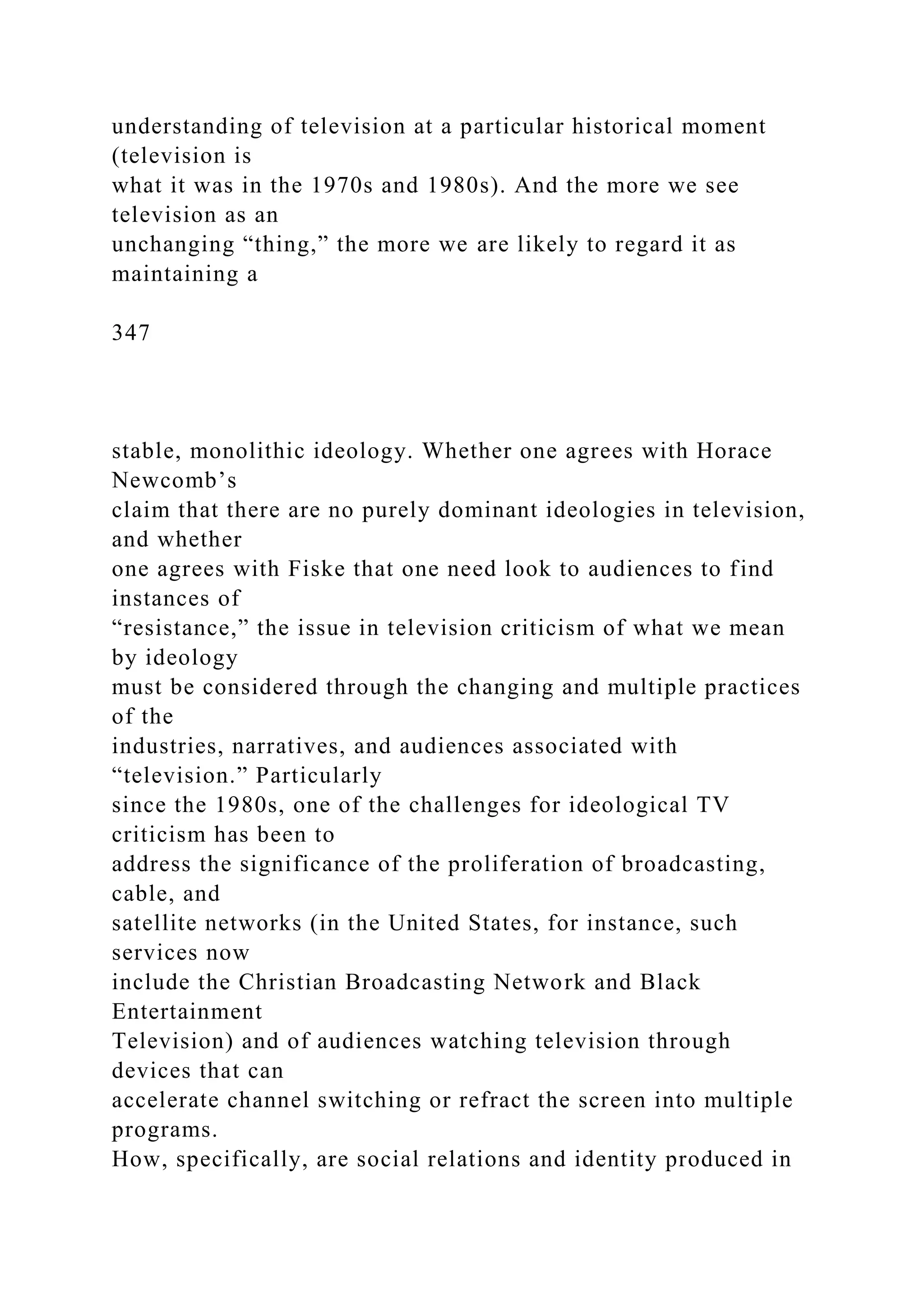 understanding of television at a particular historical moment
(television is
what it was in the 1970s and 1980s). And the more we see
television as an
unchanging “thing,” the more we are likely to regard it as
maintaining a
347
stable, monolithic ideology. Whether one agrees with Horace
Newcomb’s
claim that there are no purely dominant ideologies in television,
and whether
one agrees with Fiske that one need look to audiences to find
instances of
“resistance,” the issue in television criticism of what we mean
by ideology
must be considered through the changing and multiple practices
of the
industries, narratives, and audiences associated with
“television.” Particularly
since the 1980s, one of the challenges for ideological TV
criticism has been to
address the significance of the proliferation of broadcasting,
cable, and
satellite networks (in the United States, for instance, such
services now
include the Christian Broadcasting Network and Black
Entertainment
Television) and of audiences watching television through
devices that can
accelerate channel switching or refract the screen into multiple
programs.
How, specifically, are social relations and identity produced in
 
